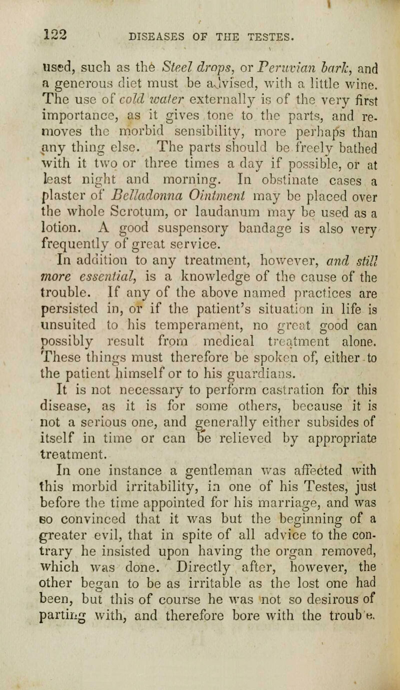 Used, such as the Steel drops, or Peruvian bark, and a generous diet must be ajvised, with a little wine. The use of cold water externally is of the very first importance, as it gives tone to the parts, and re- moves the morbid sensibility, more perhaps than any thing else. The parts should be freely bathed with it two or three times a day if possible, or at least night and morning. In obstinate cases a plaster of Belladonna Ointment may be placed over the whole Scrotum, or laudanum may be used as a lotion. A good suspensory bandage is also very frequently of great service. In addition to any treatment, however, and still more essential, is a knowledge of the cause of the trouble. If any of the above named practices are persisted in, or if the patient's situation in life is unsuited to his temperament, no great good can possibly result from medical treatment alone. These things must therefore be spoken of, either to the patient himself or to his guardians. It is not necessary to perform castration for this disease, as it is for some others, because it is not a serious one, and generally either subsides of itself in time or can be relieved by appropriate treatment. In one instance a gentleman was affected with this morbid irritability, in one of his Testes, just before the time appointed for his marriage, and was bo convinced that it was but the beginning of a greater evil, that in spite of all advice to the con- trary he insisted upon having the organ removed, which was done. Directly after, however, the other began to be as irritable as the lost one had been, but this of course he was not so desirous of parting with, and therefore bore with the troub k.
