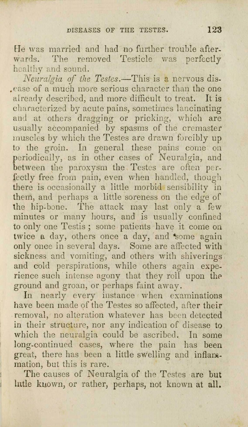 He was married and had no further trouble after- wards. The removed Testicle was perfectly sound. Neuralgia of the Testes.—This is a nervous dis- ,ease of a much more serious character than the one already described, and more difficult to treat. It is characterized by acute pains, sometimes lancinating and at others dragging or pricking, which are usually accompanied by spasms of the crcmaster muscles by which the Testes are drawn forcibly up to the groin. In general these pains come on periodically, as in other cases of Neuralgia, and between the paroxysm the Testes are often per- fectly free from pain, even when handled, though there is occasionally a little morbid sensibility in them, and perhaps a little soreness on the edge of the hip-bone. The attack may last only a few minutes or many hours, and is usually confined to only one Testis ; some patients have it come on twice a day, others once a day, and teme again only once in several days. Some are affected with sickness and vomiting, and others with shiverings and cold perspirations, while others again expe- rience such intense agony that they roil upon thp ground and groan, or perhaps faint away. In nearly every instance when examinations have been made of the Testes so affected, after their removal, no alteration whatever has been detected in their structure, nor any indication of disease to which the neuralgia could be ascribed. In some long-continued cases, where the pain has been great, there has been a little swelling and inflam- mation, but this is rare. The causes of Neuralgia of the Testes are but lutle kuown, or rather, perhaps, not known at all.