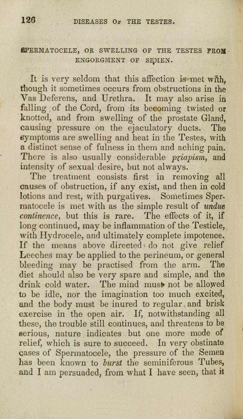 SPERMATOCELE, OR SWELLING OF THE TESTES FROM ENGORGMENT OF SE.MEN. It is very seldom that this affection is met wi'th, though it sometimes occurs from obstructions in the Vas Deferens, and Urethra. It may also arise in falling of the Cord, from its becoming twisted or knotted, and from swelling of the prostate Gland, causing pressure on the ejaculatory ducts. The eymptoms are swelling and heat in the Testes, with a distinct sense of fulness in them and aching pain. There is also usually considerable priapism, and intensity of sexual desire, but not always. The treatment consists first in removing all causes of obstruction, if any exist, and then in cold lotions and rest, with purgatives. Sometimes Sper- matocele is met with as the simple result of undue continence, but this is rare. The effects of it, if long continued, may be inflammation of the Testicle, with Hydrocele, and ultimately complete impotence. If the means above directed > do not give relief Leeches may be applied to the perineum, or general bleeding may be practised from the arm. The diet should also be very spare and simple, and the drink cold water. The mind musfr not be allowed to be idle, nor the imagination too much excited, and the body must be inured to regular and brisk exercise in the open air. If, notwithstanding all these, the trouble still continues, and threatens to be serious, nature indicates but one more mode of relief, which is sure to succeed. In very obstinate cases of Spermatocele, the pressure of the Semen has been known to burst the seminiferous Tubes, and I am persuaded, from what I have seen, that it