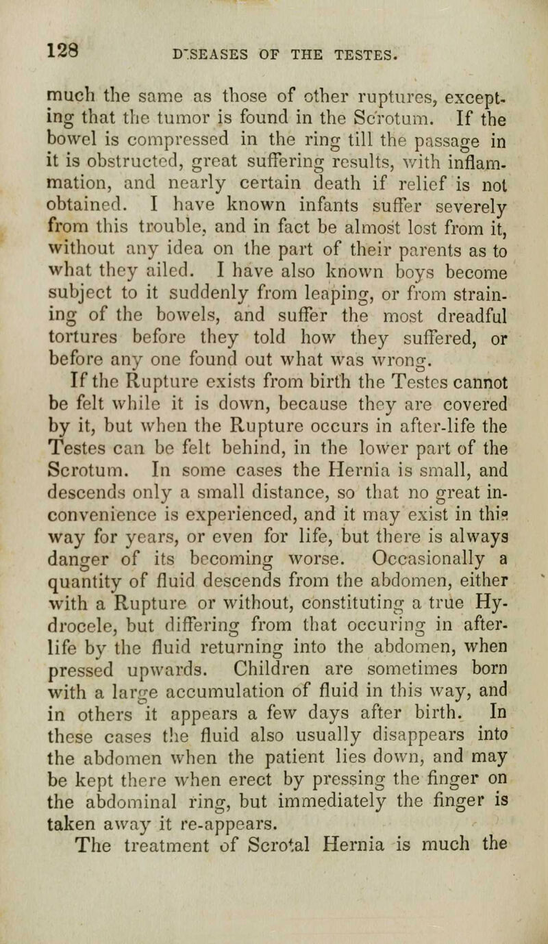 much the same as those of other ruptures, except- ing that the tumor is found in the Scrotum. If the bowel is compressed in the ring till the passage in it is obstructed, great suffering results, with inflam- mation, and nearly certain death if relief is not obtained. I have known infants suffer severely from lliis trouble, and in fact be almost lost from it, without any idea on the part of their parents as to what they ailed. I have also known boys become subject to it suddenly from leaping, or from strain- ing of the bowels, and suffer the most dreadful tortures before they told how they suffered, or before any one found out what was wrong. If the Rupture exists from birth the Testes cannot be felt while it is down, because they are covered by it, but when the Rupture occurs in after-life the Testes can be felt behind, in the lower part of the Scrotum. In some cases the Hernia is small, and descends only a small distance, so that no great in- convenience is experienced, and it may exist in thi° way for years, or even for life, but there is always danger of its becoming worse. Occasionally a quantity of fluid descends from the abdomen, either with a Rupture or without, constituting a true Hy- drocele, but differing from that occuring in after- life by the fluid returning into the abdomen, when pressed upwards. Children are sometimes born with a large accumulation of fluid in this way, and in others it appears a few days after birth. In these cases the fluid also usually disappears into the abdomen when the patient lies down, and may be kept there when erect by pressing the finger on the abdominal ring, but immediately the finger is taken away it re-appears. The treatment of Scrotal Hernia is much the