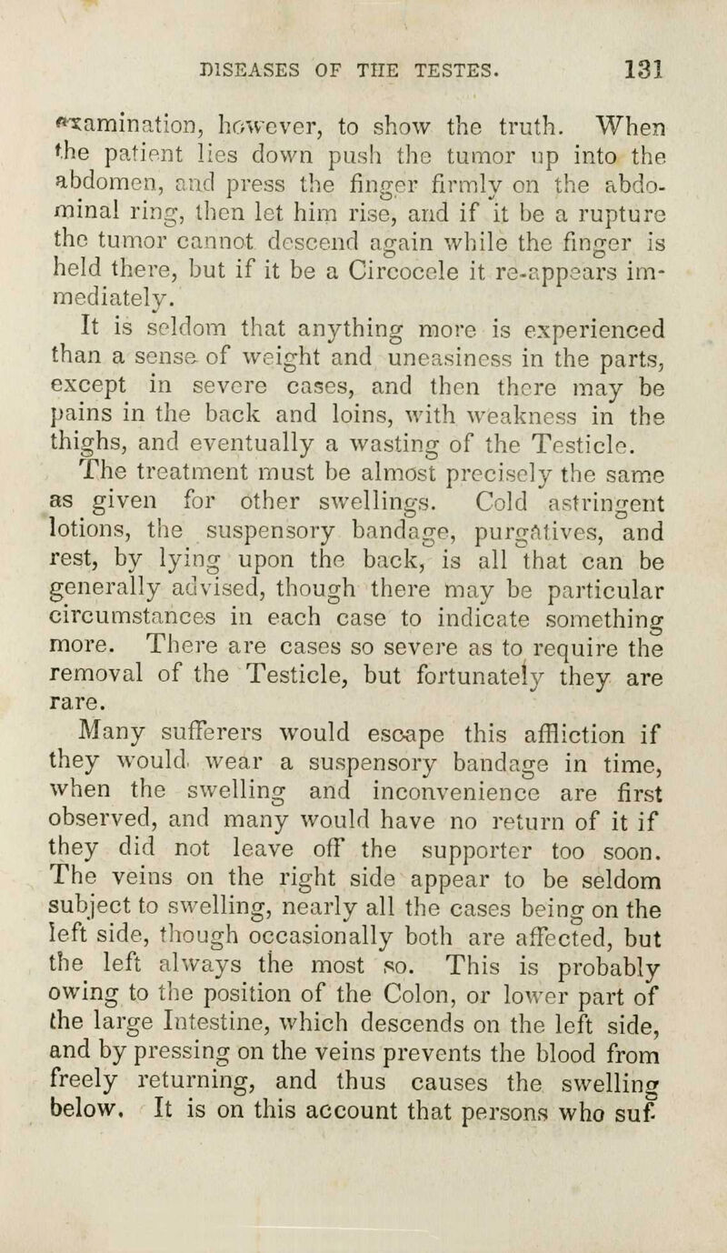 examination, however, to show the truth. When the patient lies down push the tumor up into the abdomen, and press the finger firmly on the abdo- minal ring, then let him rise, and if it be a rupture the tumor cannot descend again while the finger is held there, but if it be a Circocele it re-appears im- mediately. It is seldom that anything more is experienced than a sense of weight and uneasiness in the parts, except in severe cases, and then there may be pains in the back and loins, with weakness in the thighs, and eventually a wasting of the Testicle. The treatment must be almost precisely the same as given for other swellings. Cold astringent lotions, the suspensory bandage, purgatives, and rest, by lying upon the back, is all that can be generally advised, though there may be particular circumstances in each case to indicate something more. There are cases so severe as to require the removal of the Testicle, but fortunately they are rare. Many sufferers would escape this affliction if they would, wear a suspensory bandage in time, when the swelling and inconvenience are first observed, and many would have no return of it if they did not leave off the supporter too soon. The veins on the right side appear to be seldom subject to swelling, nearly all the cases being on the left side, though occasionally both are affected, but the left always the most so. This is probably owing to the position of the Colon, or lower part of the large Intestine, which descends on the left side, and by pressing on the veins prevents the blood from freely returning, and thus causes the swelling below. It is on this account that persons who suf-