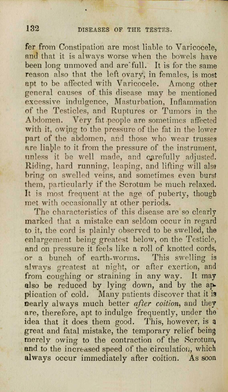 fer from Constipation are most liable to Varicocele, and that it is always worse when the bowels have been long unmoved and arefull. It is for the same reason also that the left ovary, in females, is most apt to be affected with Varicocele. Among other general causes of this disease may be mentioned excessive indulgence, Masturbation, Inflammation of the Testicles, and Ruptures or Tumors in the Abdomen. Very fat people are sometimes affected with it, owing to the pressure of the fat in the lower part of the abdomen, and those who wear trusses are liable to it from the pressure of the instrument, unless it be well made, and qarefully adjusted. Riding, hard running, leaping, and lifting will alsa bring on swelled veins, and sometimes even burst them, particularly if the Scrotum be much relaxed. It is most frequent at the age of puberty, though met with occasionally at other periods. The characteristics of this disease are so clearly marked that a mistake can seldom occur in regard to it, the cord is plainly observed to be swelled, the enlargement being greatest below, on the Testicle, and on pressure it feels like a roll of knotted cords, or a bunch of earth-worms. This swelling is always greatest at night, or after exertion, and from coughing or straining in any way. It may also be reduced by lying down, and by the ap- plication of cold. Many patients discover that it is nearly always much better after coition, and they are, therefore, apt to indulge frequently, under the idea that it does them good. This, however, is a great and fatal mistake, the temporary relief being merely owing to the contraction of the Scrotum, and to the increased speed of the circulation, which always occur immediately after coition. As soon