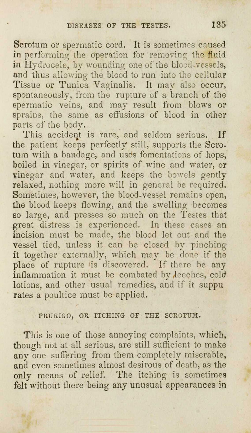 Scrotum or spermatic cord. It is sometimes caused in performing the operation for removing the fluid in Hydrocele, by wounding one of the bio::J-vessels, and thus allowing the blood to run into the cellular Tissue or Tunica Vaginalis. It may also occur, spontaneously, from the rupture of a branch of the spermatic veins, and may result from blows or sprains, the same as effusions of blood In other parts of the body. This accident is rare, and seldom serious. If the patient keeps perfectly still, supports the Scro- tum with a bandage, and uses fomentations of hops, boiled in vinegar, or spirits of wine and water, or vinegar and water, and keeps the bowels gently relaxed, nothing more will in general be required. Sometimes, however, the blood-vessel remains open, the blood keeps flowing, and the swelling becomes so large, and presses so much on the Testes that great distress is experienced. In these cases an incision must be made, the blood let out and the vessel tied, unless it can be closed by pinching it together externally, which may be done if the place of rupture 'is discovered. If there be any inflammation it must be combated by /leeches, cold lotions, and other usual remedies, and if it suppu rates a poultice must be applied. PRURIGO, OR ITCHING OF THE SCROTUM. This is one of those annoying complaints, which, though not at all serious, are still sufficient to make any one suffering from them completely miserable, and even sometimes almost desirous of death, as the only means of relief. The itching is sometimes felt without there being any unusual appearances in