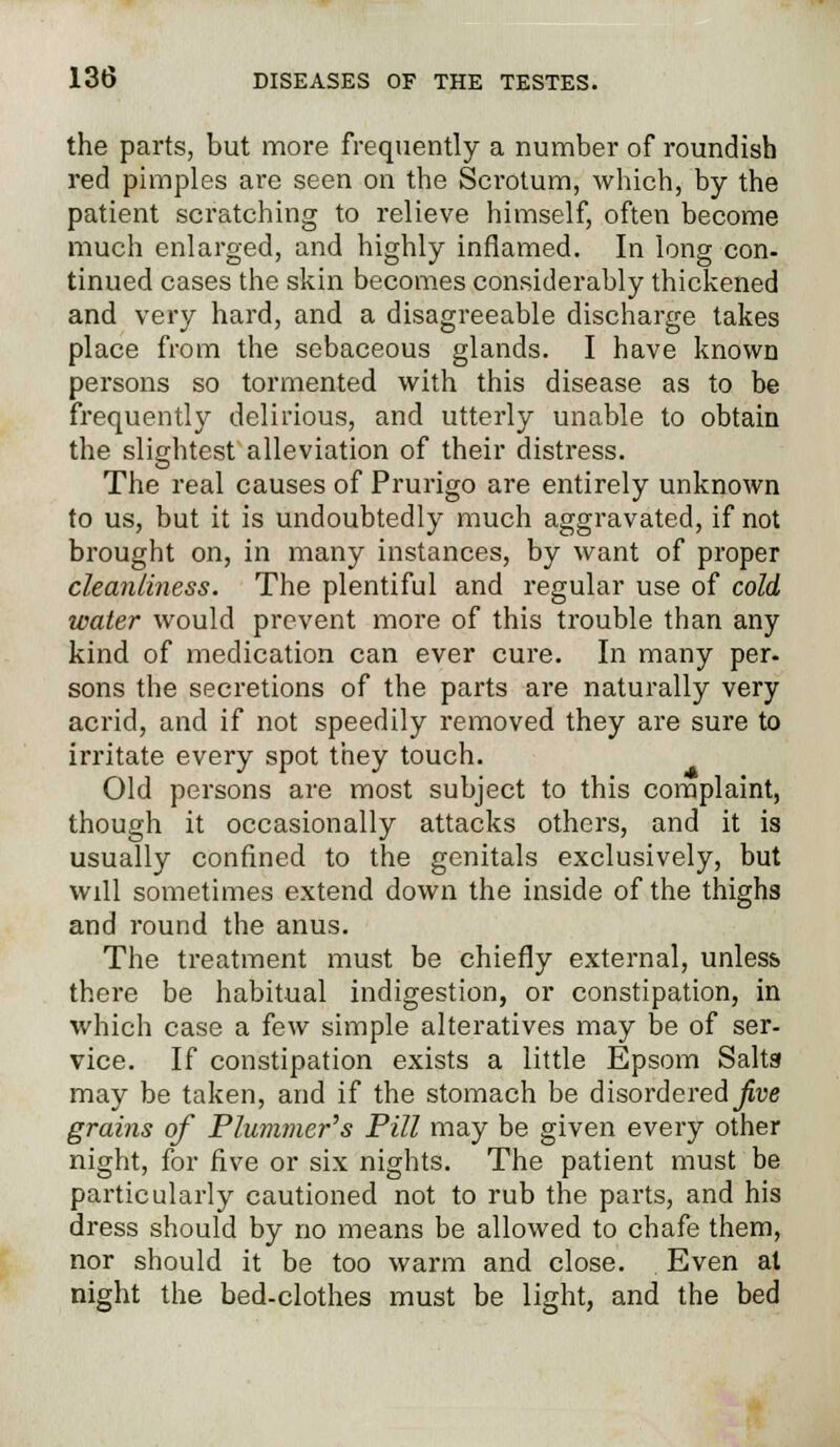 the parts, but more frequently a number of roundish red pimples are seen on the Scrotum, which, by the patient scratching to relieve himself, often become much enlarged, and highly inflamed. In long con- tinued cases the skin becomes considerably thickened and very hard, and a disagreeable discharge takes place from the sebaceous glands. I have known persons so tormented with this disease as to be frequently delirious, and utterly unable to obtain the slightest alleviation of their distress. The real causes of Prurigo are entirely unknown to us, but it is undoubtedly much aggravated, if not brought on, in many instances, by want of proper cleanliness. The plentiful and regular use of cold water would prevent more of this trouble than any kind of medication can ever cure. In many per- sons the secretions of the parts are naturally very acrid, and if not speedily removed they are sure to irritate every spot they touch. Old persons are most subject to this complaint, though it occasionally attacks others, and it is usually confined to the genitals exclusively, but will sometimes extend down the inside of the thighs and round the anus. The treatment must be chiefly external, unless there be habitual indigestion, or constipation, in which case a few simple alteratives may be of ser- vice. If constipation exists a little Epsom Salts may be taken, and if the stomach be disordered_/jue grains of Plummer's Pill may be given every other night, for five or six nights. The patient must be particularly cautioned not to rub the parts, and his dress should by no means be allowed to chafe them, nor should it be too warm and close. Even at night the bed-clothes must be light, and the bed