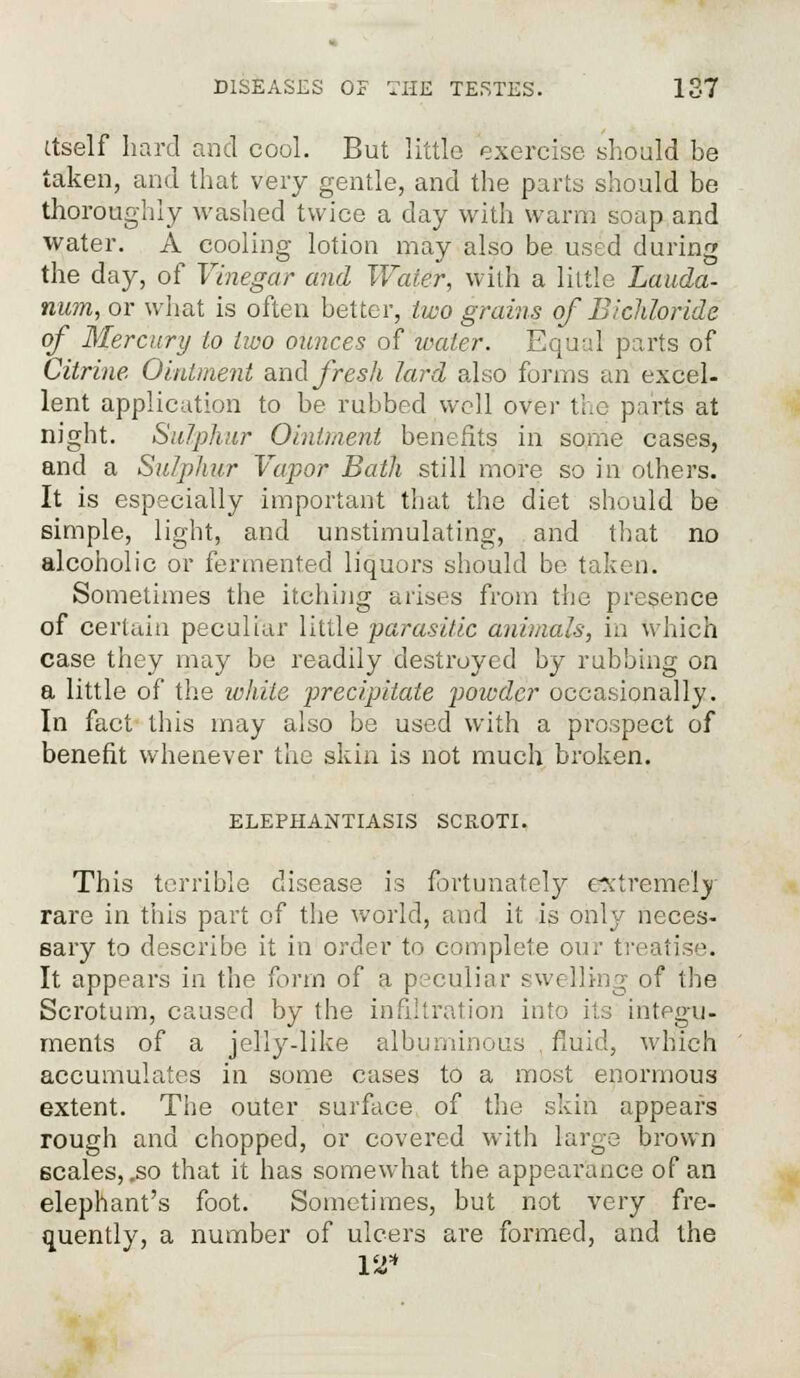 itself hard and cool. But little exercise should be taken, and that very gentle, and the parts should be thoroughly washed twice a day with warm soap and water. A cooling lotion may also be used during the day, of Vinegar and Water, with a little Lauda- num, or what is often better, two grains of Bichloride of Mercury to two ounces of water. Equal parts of Citrine. Ointment and fresh lard also forms an excel- lent application to be rubbed well over the parts at night. Sulphur Ointment benefits in some cases, and a Sulphur Vapor Bath still more so in others. It is especially important that the diet should be simple, light, and unstimulating, and that no alcoholic or fermented liquors should be taken. Sometimes the itching arises from the presence of certain peculiar little parasitic animals, in which case they may be readily destroyed by rubbing on a little of the while precipitate powder occasionally. In fact tills may also be used with a prospect of benefit whenever the skin is not much broken. ELEPHANTIASIS SCROTI. This terrible disease is fortunately extremely rare in this part of the world, and it is only neces- sary to describe it in order to complete our treati; ■. It appears in the form of a peculiar swelling of the Scrotum, caused by the infiltration into its integu- ments of a jelly-like albuminous , fluid, which accumulates in some cases to a most enormous extent. The outer surface of the skin appears rough and chopped, or covered with large brown scales, .so that it has somewhat the appearance of an elephant's foot. Sometimes, but not very fre- quently, a number of ulcers are formed, and the 12*