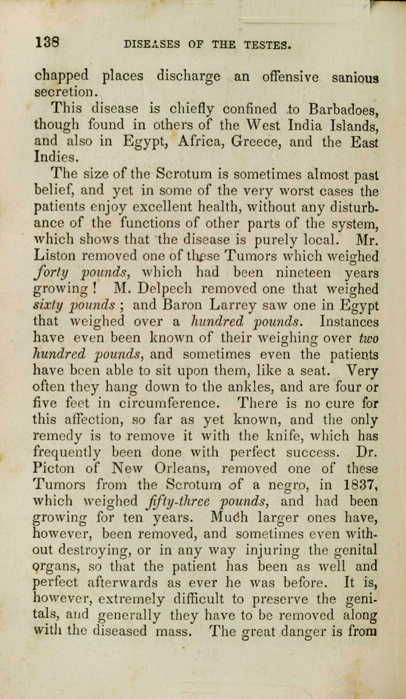 chapped places discharge an offensive sanious secretion. This disease is chiefly confined to Barbadoes, though found in others of* the West India Islands, and also in Egypt, Africa, Greece, and the East Indies. The size of the Scrotum is sometimes almost past belief, and yet in some of the very worst cases the patients enjoy excellent health, without any disturb- ance of the functions of other parts of the system, which shows that the disease is purely local. Mr. Liston removed one of these Tumors which weighed forty pounds, which had been nineteen years growing ! M. Delpech removed one that weighed sixty pounds ; and Baron Larrey saw one in Egypt that weighed over a hundred pounds. Instances have even been known of their weighing over two hundred pounds, and sometimes even the patients have been able to sit upon them, like a seat. Very often they hang down to the ankles, and are four or five feet in circumference. There is no cure for this affection, so far as yet known, and the only remedy is to remove it with the knife, which has frequently been done with perfect success. Dr. Picton of New Orleans, removed one of these Tumors from the Scrotum of a negro, in 1837, which weighed Jifty-three pounds, and had been growing for ten years. Mudh larger ones have, owever, been removed, and sometimes even with- out destroying, or in any way injuring the genital organs, so that the patient has been as well and perfect afterwards as ever he was before. It is, however, extremely difficult to preserve the geni- tals, and generally they have to be removed along witli the diseased mass. The great danger is from