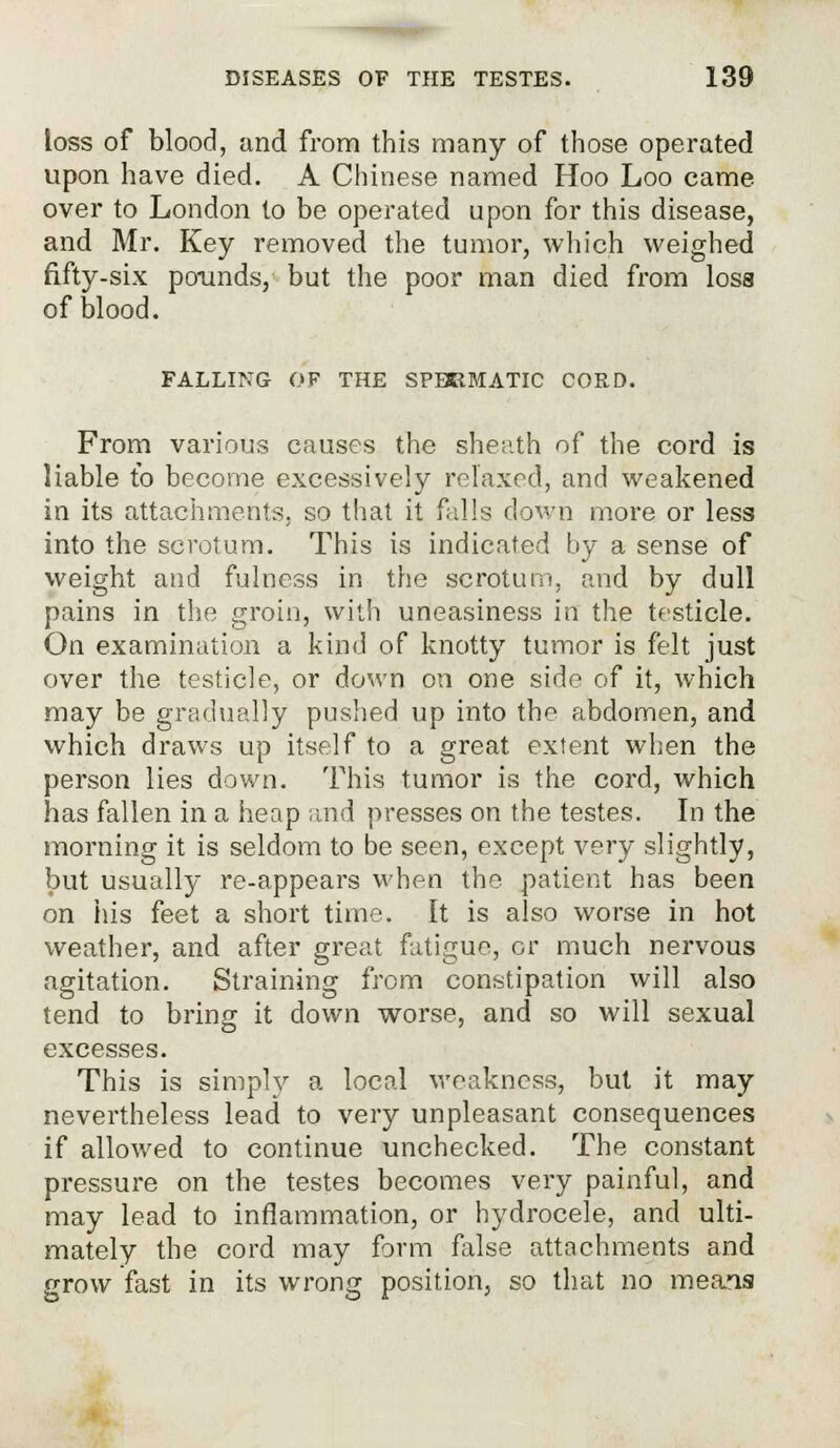 loss of blood, and from this many of those operated upon have died. A Chinese named Hoo Loo came over to London to be operated upon for this disease, and Mr. Key removed the tumor, which weighed fifty-six pounds, but the poor man died from losa of blood. FALLING OF THE SPEEMATIC CORD. From various causes the sheath of the cord is liable to become excessively relaxed, and weakened in its attachments, so that it falls down more or less into the scrotum. This is indicated by a sense of weight and fulness in the scrotum, and by dull pains in the groin, with uneasiness in the testicle. On examination a kind of knotty tumor is felt just over the testicle, or down on one side of it, which may be gradually pushed up into the abdomen, and which draws up itself to a great extent when the person lies down. This tumor is the cord, which has fallen in a heap and presses on the testes. In the morning it is seldom to be seen, except very slightly, but usually re-appears when the patient has been on his feet a short time. It is also worse in hot weather, and after great fatigue, or much nervous agitation. Straining from constipation will also tend to bring it down worse, and so will sexual excesses. This is simply a local weakness, but it may nevertheless lead to very unpleasant consequences if allowed to continue unchecked. The constant pressure on the testes becomes very painful, and may lead to inflammation, or hydrocele, and ulti- mately the cord may form false attachments and grow fast in its wrong position, so that no meais