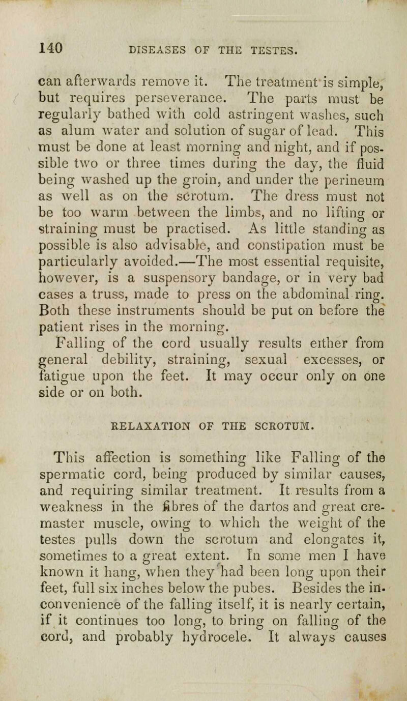 can afterwards remove it. The treatment'is simple, but requires perseverance. The parts must be regularly bathed with cold astringent washes, such as alum water and solution of sugar of lead. This must be done at least morning and night, and if pos- sible two or three times during the day, the fluid being washed up the groin, and under the perineum as well as on the scrotum. The dress must not be too warm between the limbs, and no lifting or straining must be practised. As little standing as possible is also advisable, and constipation must be particularly avoided.—The most essential requisite, however, is a suspensory bandage, or in very bad cases a truss, made to press on the abdominal ring. Both these instruments should be put on before the patient rises in the morning. Falling of the cord usually results either from general debility, straining, sexual excesses, or fatigue upon the feet. It may occur only on one side or on both. RELAXATION OF THE SCROTUM. This affection is something like Falling of the spermatic cord, being produced by similar causes, and requiring similar treatment. It results from a weakness in the fibres of the dartos and great cre- master muscle, owing to which the weight of the testes pulls down the scrotum and elongates it, sometimes to a great extent. In some men I have known it hang, when they had been long upon their feet, full six inches below the pubes. Besides the in. convenience of the falling itself, it is nearly certain, if it continues too long, to bring on falling of the cord, and probably hydrocele. It always causes