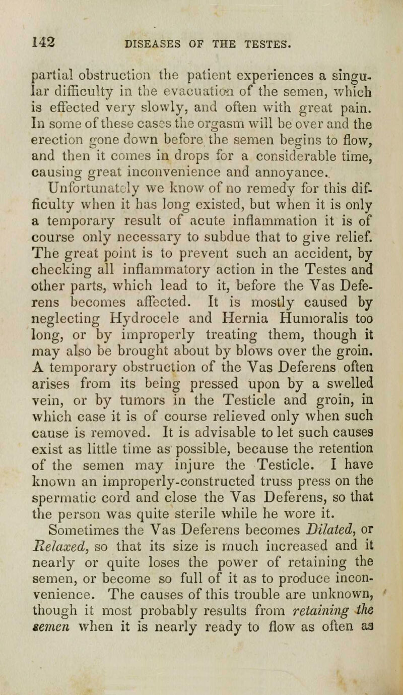 partial obstruction the patient experiences a singu- lar difficulty in the evacuation of the semen, which is effected very slowly, and often with great pain. In some of these cases the orgasm will be over and the erection gone down before the semen begins to flow, and then it comes in drops for a considerable time, causing great inconvenience and annoyance.. Unfortunately we know of no remedy for this dif. ficulty when it has long existed, but when it is only a temporary result of acute inflammation it is of course only necessary to subdue that to give relief. The great point is to prevent such an accident, by checking all inflammatory action in the Testes and other parts, which lead to it, before the Vas Defe- rens becomes affected. It is mostly caused by neglecting Hydrocele and Hernia Humoralis too long, or by improperly treating them, though it may also be brought about by blows over the groin. A temporary obstruction of the Vas Deferens often arises from its being pressed upon by a swelled vein, or by tumors in the Testicle and groin, in which case it is of course relieved only when such cause is removed. It is advisable to let such causes exist as little time as possible, because the retention of the semen may injure the Testicle. I have known an improperly-constructed truss press on the spermatic cord and close the Vas Deferens, so that the person was quite sterile while he wore it. Sometimes the Vas Deferens becomes Dilated, or Relaxed, so that its size is much increased and it nearly or quite loses the power of retaining the semen, or become so full of it as to produce incon- venience. The causes of this trouble are unknown, though it most probably results from retaining the semen when it is nearly ready to flow as often as