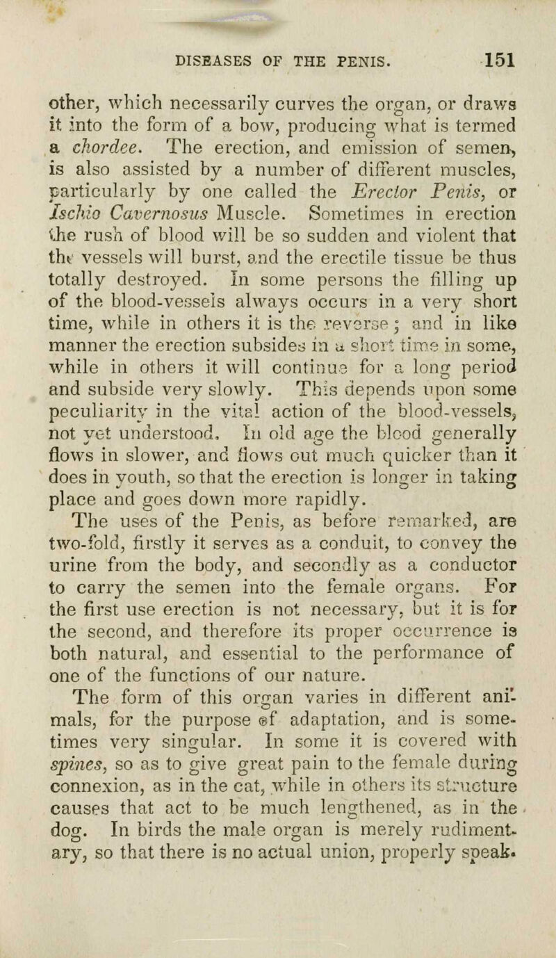 other, which necessarily curves the organ, or draws it into the form of a bow, producing what is termed a chordee. The erection, and emission of semen, is also assisted by a number of different muscles, particularly by one called the Erector Penis, or Ischio Cavernosus Muscle. Sometimes in erection <Jie rush of blood will be so sudden and violent that thf vessels will burst, and the erectile tissue be thus totally destroyed. In some persons the filling up of the blood-vessels always occurs in a very short time, while in others it is the reverse; and in like manner the erection subsides in u short time in some, while in others it will continue for a long period and subside very slowly. This depends upon some peculiarity in the vital action of the blood-vessels, not yet understood, In old age the blood generally flows in slower, and flows out much quicker than it does in youth, so that the erection is longer in taking place and goes down more rapidly. The uses of the Penis, as before remarked, are two-fold, firstly it serves as a conduit, to convey the urine from the body, and secondly as a conductor to carry the semen into the female organs. For the first use erection is not necessary, but it is for the second, and therefore its proper occurrence is both natural, and essential to the performance of one of the functions of our nature. The form of this organ varies in different ani- mals, for the purpose ®f adaptation, and is some- times very singular. In some it is covered with spines, so as to give great pain to the female during connexion, as in the cat, while in others its structure causes that act to be much lengthened, as in the dog. In birds the male organ is merely rudiment- ary, so that there is no actual union, properly speak-