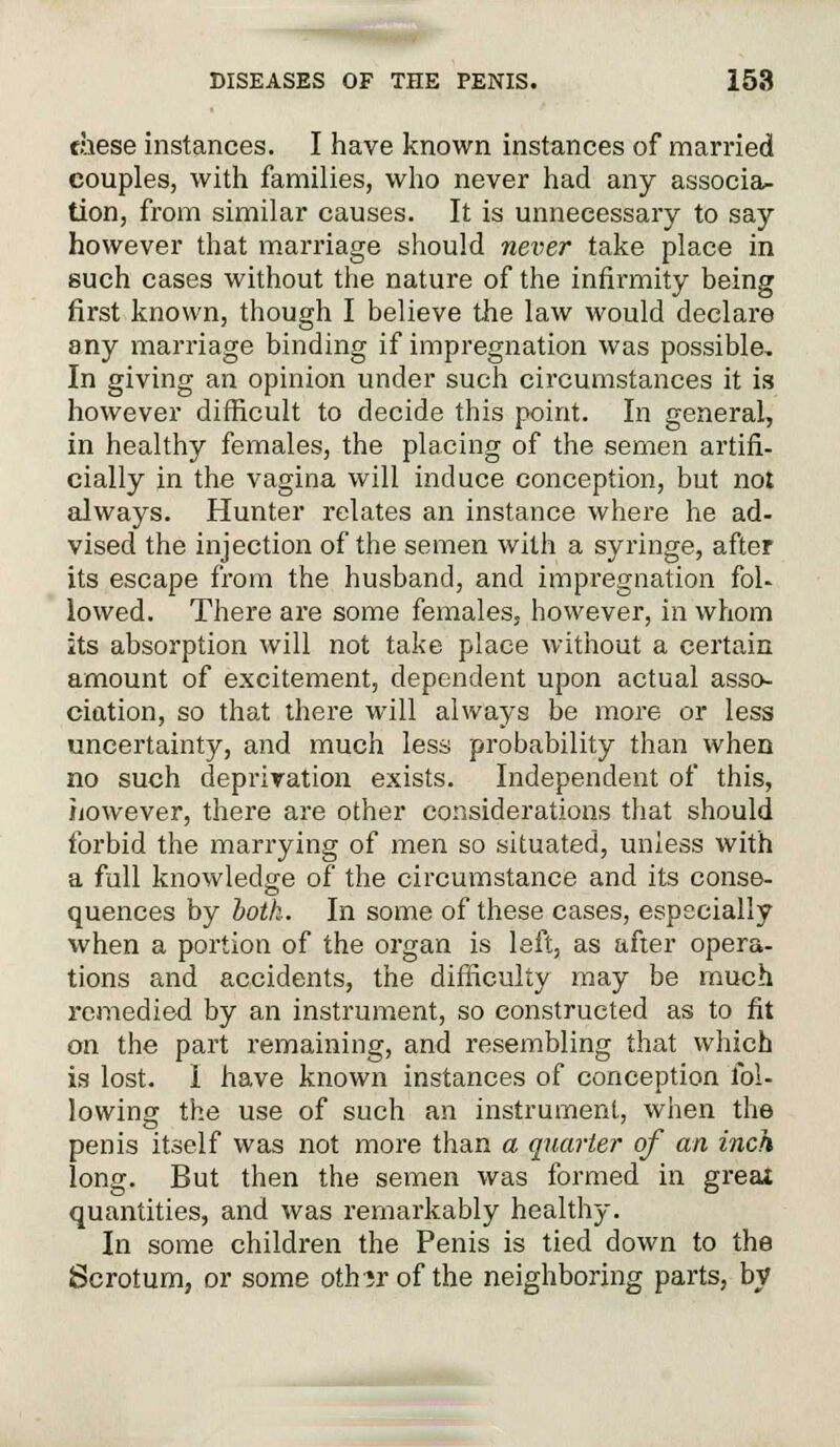 these instances. I have known instances of married couples, with families, who never had any associa- tion, from similar causes. It is unnecessary to say however that marriage should never take place in such cases without the nature of the infirmity being first known, though I believe the law would declare any marriage binding if impregnation was possible. In giving an opinion under such circumstances it is however difficult to decide this point. In general, in healthy females, the placing of the semen artifi- cially in the vagina will induce conception, but not always. Hunter relates an instance where he ad- vised the injection of the semen with a syringe, after its escape from the husband, and impregnation fol- lowed. There are some females, however, in whom ks absorption will not take place without a certain amount of excitement, dependent upon actual asso- ciation, so that there will always be more or less uncertainty, and much less probability than when no such deprivation exists. Independent of this, however, there are other considerations that should forbid the marrying of men so situated, unless with a full knowledge of the circumstance and its conse- quences by both. In some of these cases, especially when a portion of the organ is left, as after opera- tions and accidents, the difficulty may be much remedied by an instrument, so constructed as to fit on the part remaining, and resembling that which is lost. I have known instances of conception fol- lowing the use of such an instrument, when the penis itself was not more than a quarter of an inch long. But then the semen was formed in great quantities, and was remarkably healthy. In some children the Penis is tied down to the Scrotum, or some othir of the neighboring parts, by