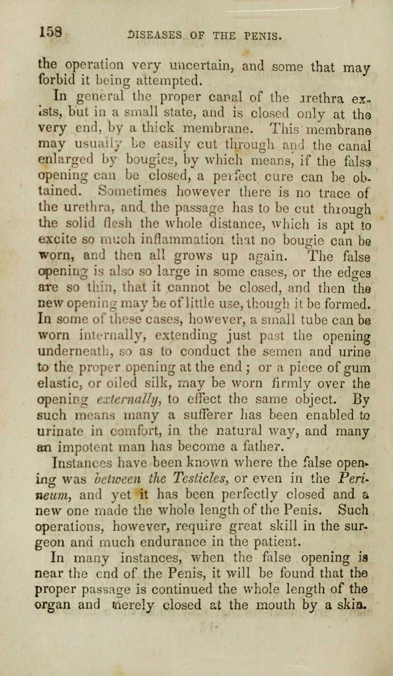 the operation very uncertain, and some that may forbid it being attempted. In general the proper canal of the irethra ex. Ists, but in a small state, and is closed only at the very end, by a thick membrane. This membrane may usually Le easily cut through and the canal enlarged by bougies, by which meansj if the falsa opening can be closed, a perfect cure can be ob- tained. Sometimes however there is no trace of the urethra, and the passage has to be cut thiough the solid flesh the whole distance, which is apt to excite so much inflammation that no bougie can be worn, and then all grows up again. The false opening is also so large in some cases, or the edges are so thin, that it cannot be closed, and then the new opening may be of little use, though it. be formed. In some of these cases, however, a small tube can be worn internally, extending just past the opening underneath, no as to conduct the semen and urine to the proper opening at the end ; or a piece of gum elastic, or oiled silk, may be worn firmly over the opening externally, to effect the same object. By such means many a sufferer has been enabled to urinate in comfort, in the natural way, and many an impotent man has become a father. Instances have been known where the false open- ing was between the Testicles, or even in the Peri- neum, and yet it has been perfectly closed and a new one made the whole length of the Penis. Such operations, however, require great skill in the sur- geon and much endurance in the patient. In many instances, when the false opening is near the end of the Penis, it will be found that the proper passage is continued the whole length of the organ and merely closed at the mouth by a skia.