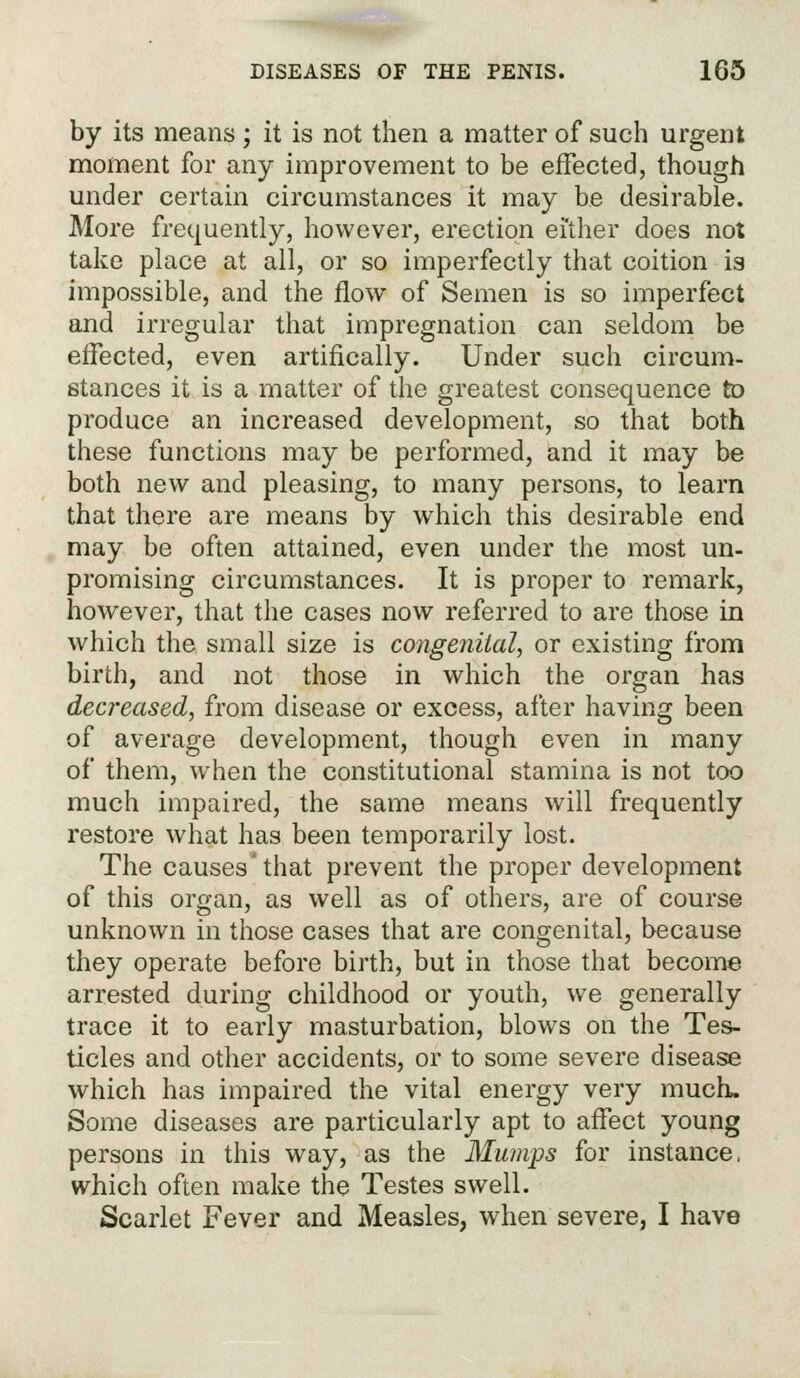 by its means ; it is not then a matter of such urgent moment for any improvement to be effected, though under certain circumstances it may be desirable. More frequently, however, erection either does not take place at all, or so imperfectly that coition is impossible, and the flow of Semen is so imperfect and irregular that impregnation can seldom be effected, even artifically. Under such circum- stances it is a matter of the greatest consequence to produce an increased development, so that both these functions may be performed, and it may be both new and pleasing, to many persons, to learn that there are means by which this desirable end may be often attained, even under the most un- promising circumstances. It is proper to remark, however, that the cases now referred to are those in which the small size is congenital, or existing from birth, and not those in which the organ has decreased, from disease or excess, after having been of average development, though even in many of them, when the constitutional stamina is not too much impaired, the same means will frequently restore what has been temporarily lost. The causes'that prevent the proper development of this organ, as well as of others, are of course unknown in those cases that are congenital, because they operate before birth, but in those that become arrested during childhood or youth, we generally trace it to eai'ly masturbation, blows on the Tes- ticles and other accidents, or to some severe disease which has impaired the vital energy very much. Some diseases are particularly apt to affect young persons in this way, as the Mumps for instance, which often make the Testes swell. Scarlet Fever and Measles, when severe, I have