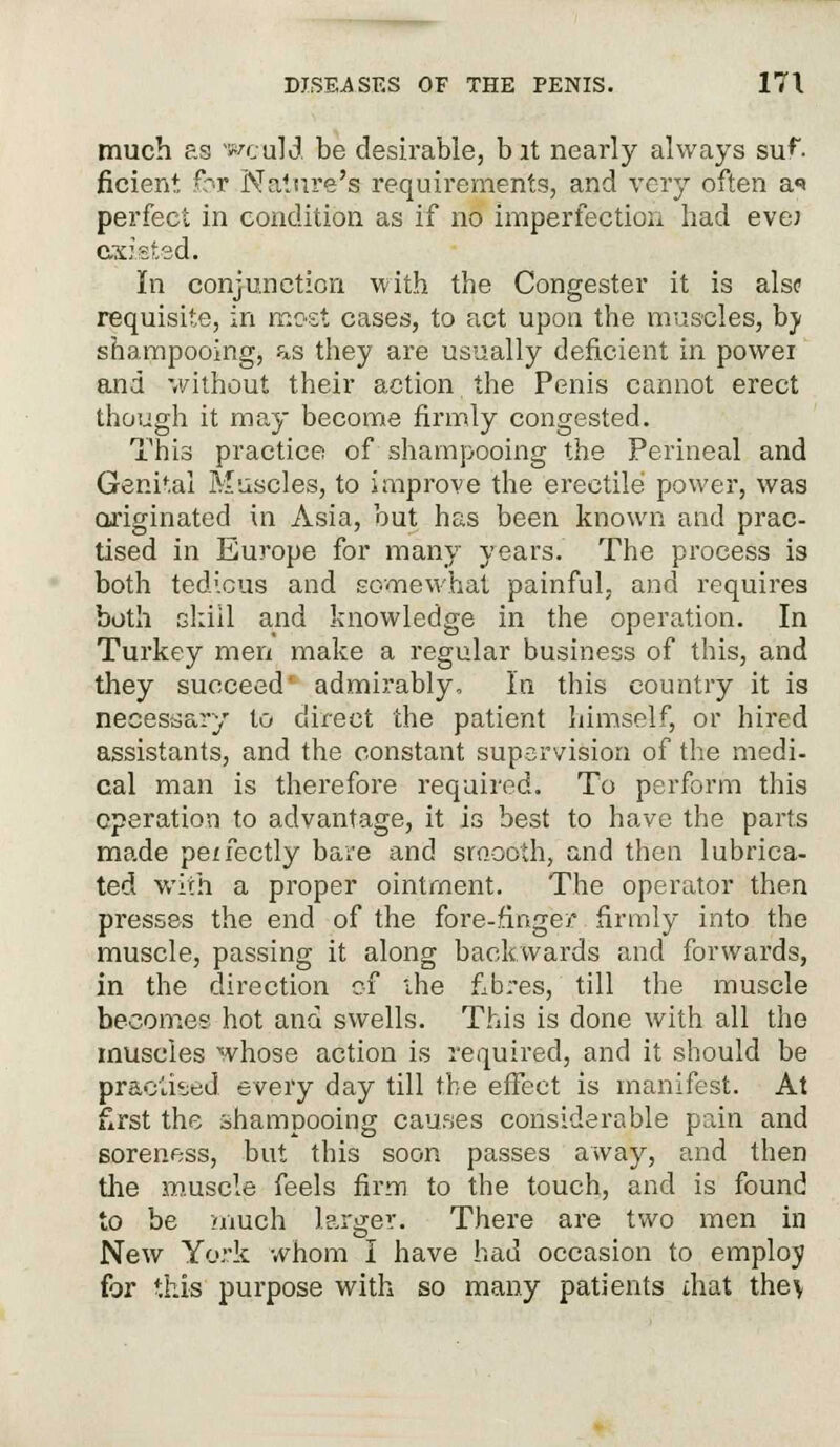 much as would be desirable, bit nearly always suf- ficient for Nature's requirements, and very often a«» perfect in condition as if no imperfection had eve; existed. In conjunction with the Congester it is alsc requisite, in most cases, to act upon the muscles, bj shampooing, as they are usually deficient in powei and without their action the Penis cannot erect though it may become firmly congested. This practice of shampooing the Perineal and Genital Muscles, to improve the erectile power, was originated in Asia, but has been known and prac- tised in Europe for many years. The process is both tedious and somewhat painful, and requires both skill and knowledge in the operation. In Turkey men make a regular business of this, and they succeed' admirably, In this country it is necessary to direct the patient himself, or hired assistants, and the constant supervision of the medi- cal man is therefore required. To perform this operation to advantage, it is best to have the parts made perfectly bare and smooth, and then lubrica- ted with a proper ointment. The operator then presses the end of the fore-finger firmly into the muscle, passing it along backwards and forwards, in the direction of the fibres, till the muscle becomes hot and swells. This is done with all the muscles whose action is required, and it should be practised every day till the effect is manifest. At first the shampooing causes considerable pain and soreness, but this soon passes away, and then the muscle feels firm to the touch, and is found to be much larger. There are two men in New York whom I have had occasion to employ for this purpose with so many patients mat they