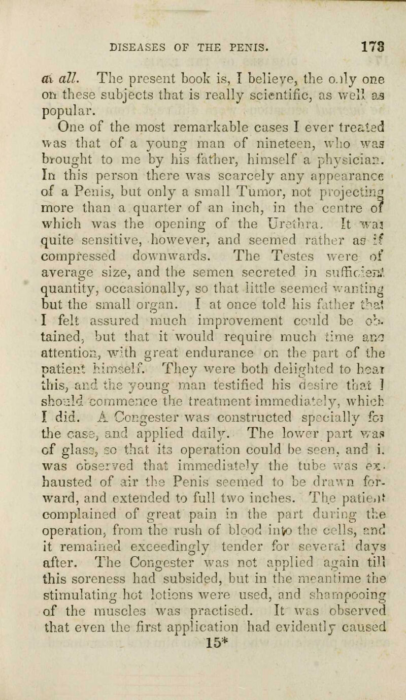 ax all. The present book is, I believe, the o.dy one on these subjects that is really scientific, as well as popular. One of the most remarkable cases I ever treated was that of a young man of nineteen, who was brought to me by his father, himself a physician. In this person there was scarcely any appearance of a Penis, but only a small Tumor, not projecting more than a quarter of an inch, in the centre o? which was the opening of the Urethra. It waj quite sensitive, however, and seemed rather as if compressed downwards. The Testes were of average size, and the semen secreted in sufficient quantity, occasionally, so that little seemed wanting but the small organ. I at once told his father thai I felt assured much improvement could be ob. tained, but that it would require much time ano attention, with great endurance on the part of the patient, himself. They were both delighted to hear this, and the young man testified his desire that 1 should commence the treatment immediately, which I did. A Cocgester was constructed specially fo3 the case, and applied daily. The lower part was cf glass, 20 that its operation could be seen, and i. was observed that immediately the tube was ex- hausted of air the Penis seemed to be drawn for- ward, and extended to full two inches. The patient complained of great pain in the part during the operation, from the rush of blood into the cells, and it remained exceedingly tender for several days after. The Congester was not applied again till this soreness had subsided, but in the meantime the stimulating hot lotions were used, and shampooing of the muscles was practised. It was observed that even the first application had evidently caused 15*