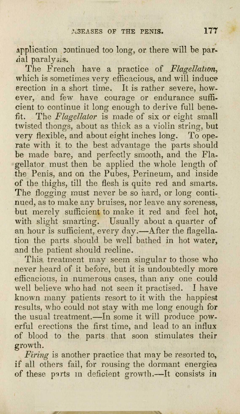 application ;ontinued too long, or there will be par- *ial paralysis. The French have a practice of Flagellation, which is sometimes very efficacious, and will induce erection in a short time. It is rather severe, how- ever, and few have courage or endurance suffi- cient to continue it long enough to derive full bene- fit. The Flagellator is made of six or eight small twisted thongs, about as thick as a violin string, but very flexible, and about eight inches long. To ope- rate with it to the best advantage the parts should be made bare, and perfectly smooth, and the Fla- gellator must then be applied the whole length of the Penis, and on the Pubes, Perineum, and inside of the thighs, till the flesh is quite red and smarts. The flogging must never be so hard, or long conti- nued, as to make any bruises, nor leave any soreness, but merely sufficient to make it red and feel hot, with slight smarting. Usually about a quarter of an hour is sufficient, every day.—After the flagella- tion the parts should be well bathed in hot water, and the patient should recline. This treatment may seem singular to those who never heard of it before, but it is undoubtedly more efficacious, in numerous cases, than any one could well believe who had not seen it practised. I have known many patients resort to it with the happiest results, who could not stay with me long enough for the usual treatment.—In some it will produce pow- erful erections the first time, and lead to an influx of blood to the parts that soon stimulates their growth. Firing is another practice that may be resorted to, if all others fail, for rousing the dormant energies of these psrts in deficient growth.—It consists in