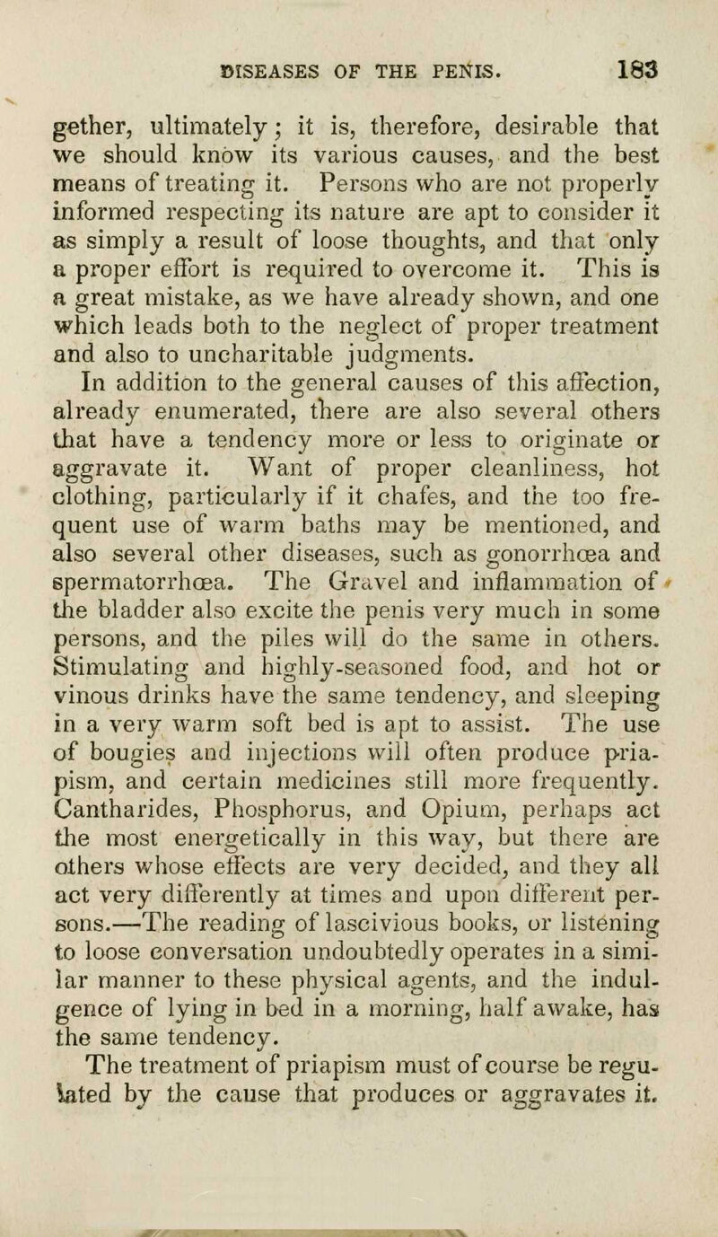 gather, ultimately; it is, therefore, desirable that we should know its various causes, and the best means of treating it. Persons who are not properly informed respecting its nature are apt to consider it as simply a result of loose thoughts, and that only a proper effort is required to overcome it. This is a great mistake, as we have already shown, and one which leads both to the neglect of proper treatment and also to uncharitable judgments. In addition to the general causes of this affection, already enumerated, there are also several others that have a tendency more or less to originate or aggravate it. Want of proper cleanliness, hot clothing, particularly if it chafes, and the too fre- quent use of warm baths may be mentioned, and also several other diseases, such as gonorrhoea and spermatorrhoea. The Gravel and inflammation of» the bladder also excite the penis very much in some persons, and the piles will do the same in others. Stimulating and highly-seasoned food, and hot or vinous drinks have the same tendency, and sleeping in a very warm soft bed is apt to assist. The use of bougies and injections will often produce pria- pism, and certain medicines still more frequently. Cantharides, Phosphorus, and Opium, perhaps act the most energetically in this way, but there are others whose effects are very decided, and they all act very differently at times and upon different per- sons.—The reading of lascivious books, or listening to loose conversation undoubtedly operates in a simi- lar manner to these physical agents, and the indul- gence of lying in bed in a morning, half awake, has the same tendency. The treatment of priapism must of course be regu- lated by the cause that produces or aggravates it.