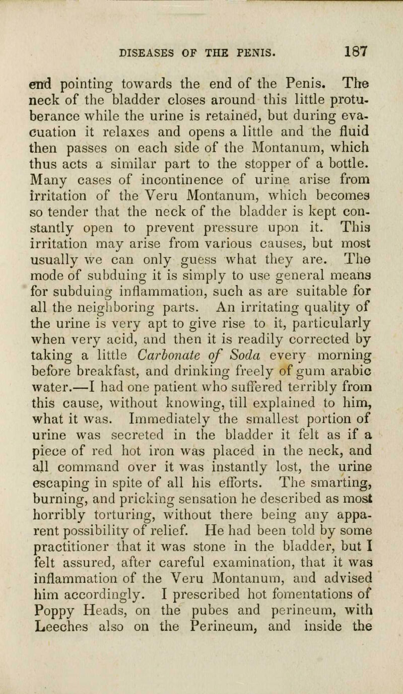 end pointing towards the end of the Penis. The neck of the bladder closes around this little protu- berance while the urine is retained, but during eva- cuation it relaxes and opens a little and the fluid then passes on each side of the Montanum, which thus acts a similar part to the stopper of a bottle. Many cases of incontinence of urine arise from irritation of the Veru Montanum, which becomes so tender that the neck of the bladder is kept con- stantly open to prevent pressure upon it. This irritation may arise from various causes, but most usually we can only guess what they are. The mode of subduing it is simply to use general means for subduing inflammation, such as are suitable for all the neighboring parts. An irritating quality of the urine is very apt to give rise to it, particularly when very acid, and then it is readily corrected by taking a little Carbonate of Soda every morning before breakfast, and drinking freely of gum arabic water.—I had one patient who suffered terribly from this cause, without knowing, till explained to him, what it was. Immediately the smallest portion of urine was secreted in the bladder it felt as if a piece of red hot iron was placed in the neck, and all command over it was instantly lost, the urine escaping in spite of all his efforts. The smarting, burning, and pricking sensation he described as most horribly torturing, without there being any appa- rent possibility of relief. He had been told by some practitioner that it was stone in the bladder, but I felt assured, after careful examination, that it was inflammation of the Veru Montanum, and advised him accordingly. I prescribed hot fomentations of Poppy Heads, on the pubes and perineum, with Leeches also on the Perineum, and inside the