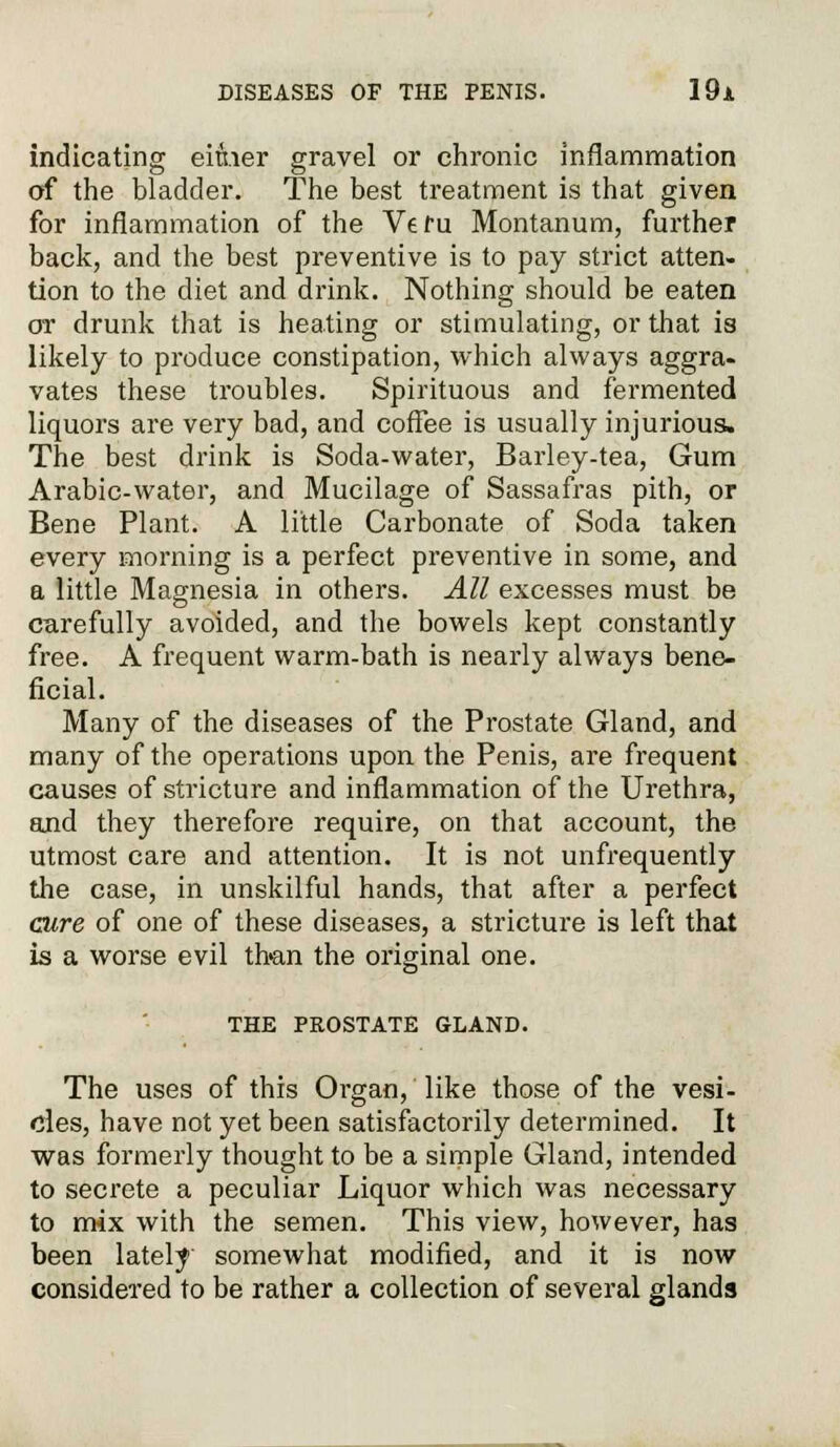 indicating either gravel or chronic inflammation of the bladder. The best treatment is that given for inflammation of the Veru Montanum, further back, and the best preventive is to pay strict atten- tion to the diet and drink. Nothing should be eaten or drunk that is heating or stimulating, or that is likely to produce constipation, which always aggra- vates these troubles. Spirituous and fermented liquors are very bad, and coffee is usually injurious. The best drink is Soda-water, Barley-tea, Gum Arabic-water, and Mucilage of Sassafras pith, or Bene Plant. A little Carbonate of Soda taken every morning is a perfect preventive in some, and a little Magnesia in others. All excesses must be carefully avoided, and the bowels kept constantly free. A frequent warm-bath is nearly always bene- ficial. Many of the diseases of the Prostate Gland, and many of the operations upon the Penis, are frequent causes of stricture and inflammation of the Urethra, and they therefore require, on that account, the utmost care and attention. It is not unfrequently the case, in unskilful hands, that after a perfect cure of one of these diseases, a stricture is left that is a worse evil than the original one. THE PROSTATE GLAND. The uses of this Organ, like those of the vesi- cles, have not yet been satisfactorily determined. It was formerly thought to be a simple Gland, intended to secrete a peculiar Liquor which was necessary to mix with the semen. This view, however, has been lately somewhat modified, and it is now considered to be rather a collection of several glands