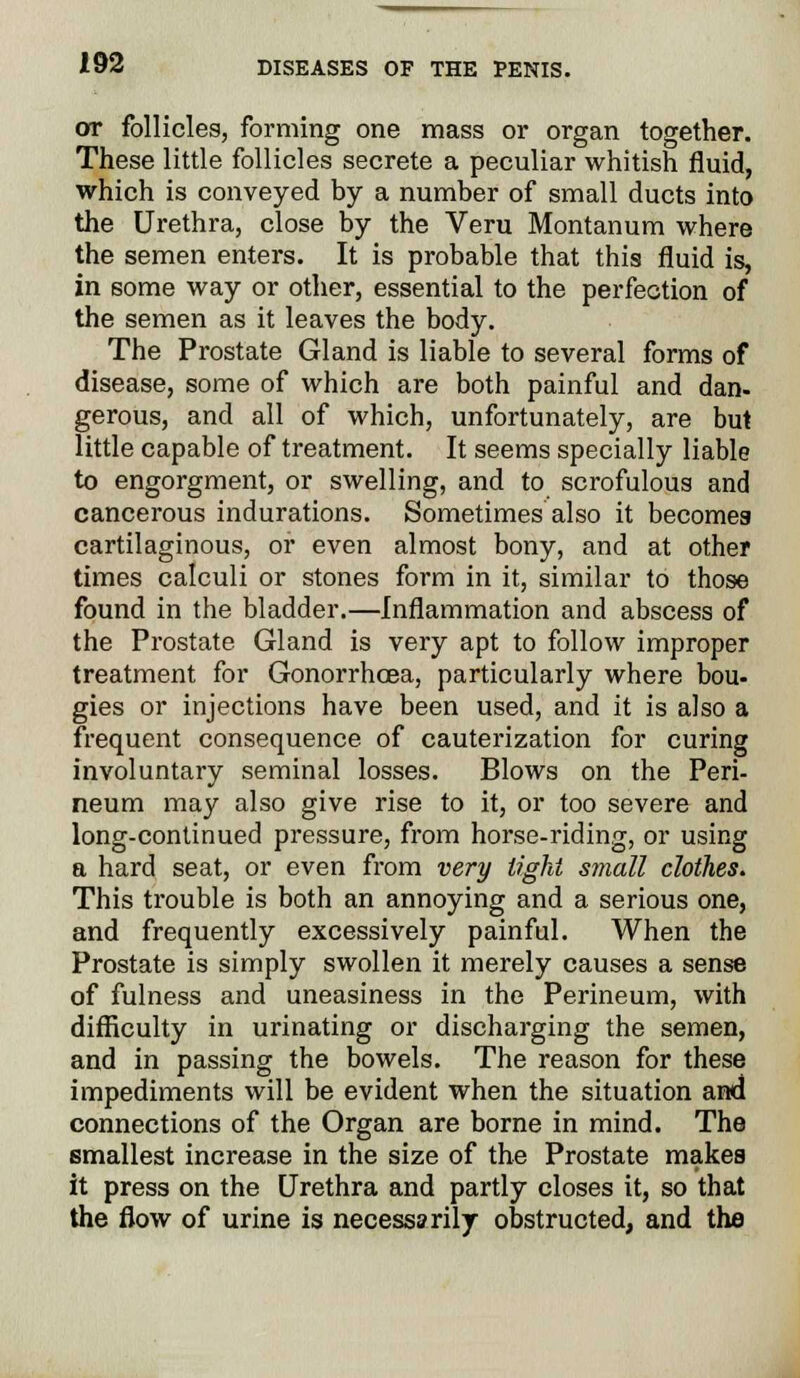 or follicles, forming one mass or organ together. These little follicles secrete a peculiar whitish fluid, which is conveyed by a number of small ducts into the Urethra, close by the Veru Montanum where the semen enters. It is probable that this fluid is, in some way or other, essential to the perfection of the semen as it leaves the body. The Prostate Gland is liable to several forms of disease, some of which are both painful and dan- gerous, and all of which, unfortunately, are but little capable of treatment. It seems specially liable to engorgment, or swelling, and to scrofulous and cancerous indurations. Sometimes also it becomes cartilaginous, or even almost bony, and at other times calculi or stones form in it, similar to those found in the bladder.—Inflammation and abscess of the Prostate Gland is very apt to follow improper treatment for Gonorrhoea, particularly where bou- gies or injections have been used, and it is also a frequent consequence of cauterization for curing involuntary seminal losses. Blows on the Peri- neum may also give rise to it, or too severe and long-continued pressure, from horse-riding, or using a hard seat, or even from very tight small clothes. This trouble is both an annoying and a serious one, and frequently excessively painful. When the Prostate is simply swollen it merely causes a sense of fulness and uneasiness in the Perineum, with difficulty in urinating or discharging the semen, and in passing the bowels. The reason for these impediments will be evident when the situation and connections of the Organ are borne in mind. The Bmallest increase in the size of the Prostate makes it press on the Urethra and partly closes it, so that the flow of urine is necessarily obstructed, and the