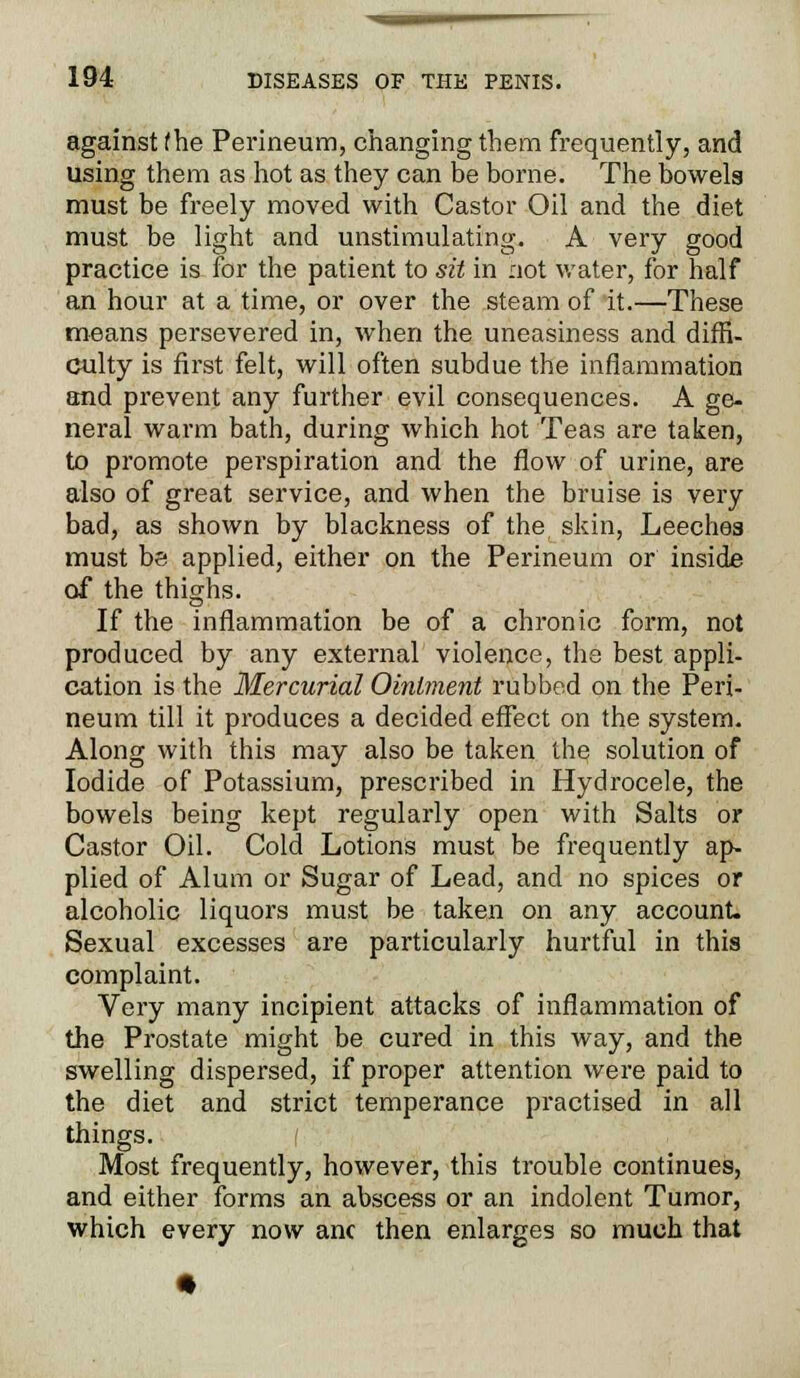 against fhe Perineum, changing them frequently, and using them as hot as they can be borne. The bowels must be freely moved with Castor Oil and the diet must be light and unstimulating. A very good practice is for the patient to sit in not water, for half an hour at a time, or over the steam of it.—These means persevered in, when the uneasiness and diffi- culty is first felt, will often subdue the inflammation and prevent any further evil consequences. A ge- neral warm bath, during which hot Teas are taken, to promote perspiration and the flow of urine, are also of great service, and when the bruise is very bad, as shown by blackness of the skin, Leeches must be applied, either on the Perineum or inside of the thighs. If the inflammation be of a chronic form, not produced by any external violence, the best appli- cation is the Mercurial Ointment rubbed on the Peri- neum till it produces a decided effect on the system. Along with this may also be taken the solution of Iodide of Potassium, prescribed in Hydrocele, the bowels being kept regularly open with Salts or Castor Oil. Cold Lotions must be frequently ap- plied of Alum or Sugar of Lead, and no spices or alcoholic liquors must be taken on any account. Sexual excesses are particularly hurtful in this complaint. Very many incipient attacks of inflammation of the Prostate might be cured in this way, and the swelling dispersed, if proper attention were paid to the diet and strict temperance practised in all things. Most frequently, however, this trouble continues, and either forms an abscess or an indolent Tumor, which every now anc then enlarges so much that