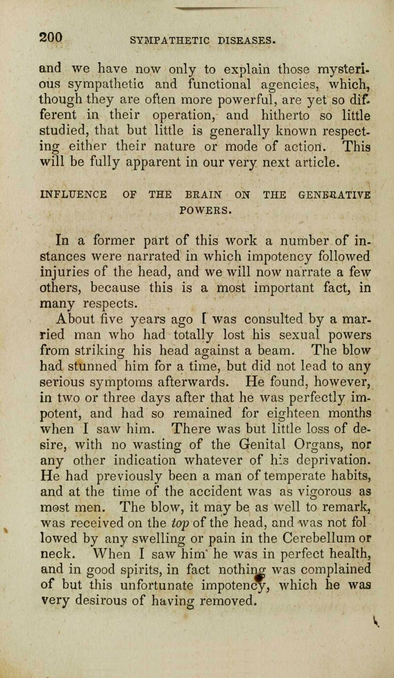 and we have now only to explain those mysteri- cms sympathetic and functional agencies, which, though they are often more powerful, are yet so dif- ferent in their operation, and hitherto so little studied, that but little is generally known respect- ing either their nature or mode of action. This will be fully apparent in our very next article. INFLUENCE OF THE BRAIN ON THE GENERATIVE POWERS. In a former part of this work a number of in- stances were narrated in which impotency followed injuries of the head, and we will now narrate a few others, because this is a most important fact, in many respects. About five years ago I was consulted by a mar- ried man who had totally lost his sexual powers from striking his head against a beam. The blow had stunned him for a time, but did not lead to any serious symptoms afterwards. He found, however, in two or three days after that he was perfectly im- potent, and had so remained for eighteen months when I saw him. There was but little loss of de- sire, with no wasting of the Genital Organs, nor any other indication whatever of his deprivation. He had previously been a man of temperate habits, and at the time of the accident was as vigorous as most men. The blow, it may be as well to remark, was received on the top of the head, and was not fol lowed by any swelling or pain in the Cerebellum or neck. When I saw him he was in perfect health, and in good spirits, in fact nothing was complained of but this unfortunate impotency, which he was very desirous of having removed.