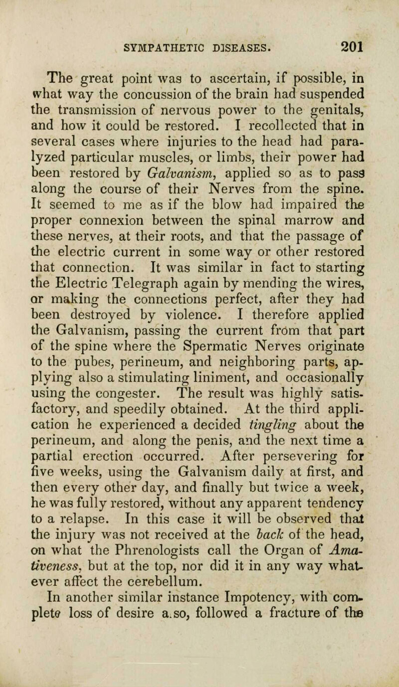 The great point was to ascertain, if possible, in what way the concussion of the brain had suspended the transmission of nervous power to the genitals, and how it could be restored. I recollected that in several cases where injuries to the head had para- lyzed particular muscles, or limbs, their power had been restored by Galvanism, applied so as to pass1 along the course of their Nerves from the spine. It seemed to me as if the blow had impaired the proper connexion between the spinal marrow and these nerves, at their roots, and that the passage of the elective current in some way or other restored that connection. It was similar in fact to starting the Electric Telegraph again by mending the wires, or making the connections perfect, after they had been destroyed by violence. I therefore applied the Galvanism, passing the current from that part of the spine where the Spermatic Nerves originate to the pubes, perineum, and neighboring parts, ap- plying also a stimulating liniment, and occasionally using the congester. The result was highly satis- factory, and speedily obtained. At the third appli- cation he experienced a decided tingling about the perineum, and along the penis, and the next time a partial erection occurred. After persevering for five weeks, using the Galvanism daily at first, and then every other day, and finally but twice a week, he was fully restored, without any apparent tendency to a relapse. In this case it will be observed that the injury was not received at the lack of the head, on what the Phrenologists call the Organ of Ama- tiveness, but at the top, nor did it in any way what- ever affect the cerebellum. In another similar instance Impotency, with com- plete loss of desire a. so, followed a fracture of the