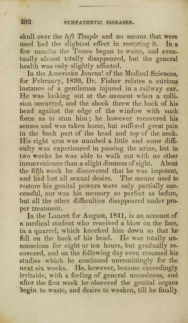 skull over the left Temple and no means that were used had the slightest effect in restoring it. In a few months the Testes began to waste, and even- tually almost totally disappeared, but the general health was only slightly affected. In the American Journal of the Medical Sciences, for February, 1839, Dr. Fisher relates a curious instance of a gentleman injured, in a railway car. He was looking out at the moment when a colli- sion occurred, and the shock threw the back of his head against the edge of the window with such force as to stun him; he however recovered his senses and was taken home, but suffered great pain in the back part of the head and top of the neck. His right arm was numbed a little and some diffi- culty was experienced in passing the urine, but in two weeks he was able to walk out with no other inconvenience than a slight dimness of sight. About the fifth week he discovered that he was impotent, and had lost all sexual desire. The means used to restore his genital powers were only partially suc- cessful, nor was his memory so perfect as before, but all the other difficulties disappeared under pro- per treatment. In the Lancet for August, 1841, is an account of a medical student who received a blow on the face, in a quarrel, which knocked him down so that he fell on the back of his head. He was totally un- conscious for eight or ten hours, but gradually re- covered, and on the following day even resumed his studies which he continued unremittingly for the next six weeks. He, however, became exceedingly irritable, with a feeling of general uneasiness, and after the first week he observed the genital organs begin to waste, and desire to weaken, till he finally