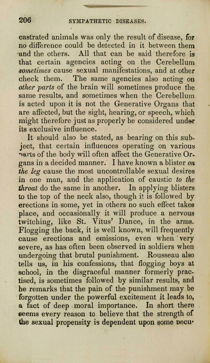 castrated animals was only the result of disease, for no difference could be detected in it between them and the others. All that can be said therefore is that certain agencies acting on the Cerebellum sometimes cause sexual manifestations, and at other check them. The same agencies also acting on other parts of the brain will sometimes produce the same results, and sometimes when the Cerebellum is acted upon it is not the Generative Organs that are affected, but the sight, hearing, or speech, which might therefore just as properly be considered under its exclusive influence. It should also be stated, as bearing on this sub- ject, that certain influences operating on various -wts of the body will often affect the Generative Or- gans in a decided manner. I have known a blister on the leg cause the most uncontrollable sexual desires in one man, and the application of caustic to the throat do the same in another. In applying blisters to the top of the neck also, though it is followed by erections in some, yet in others no such effect takes place, and occasionally it will produce a nervous twitching, like St. Vitus' Dance, in the arms. Flogging the back, it is well known, will frequently cause erections and emissions, even when very severe, as has often been observed in soldiers when undergoing that brutal punishment. Rousseau also tells us, in his confessions, that flogging boys at school, in the disgraceful manner formerly prac- tised, is sometimes followed by similar results, and he remarks that the pain of the punishment may be forgotten under the powerful excitement it leads to, a fact of deep moral importance. In short there seems every reason to believe that the strength of the sexual propensity is dependent upon some oecu*