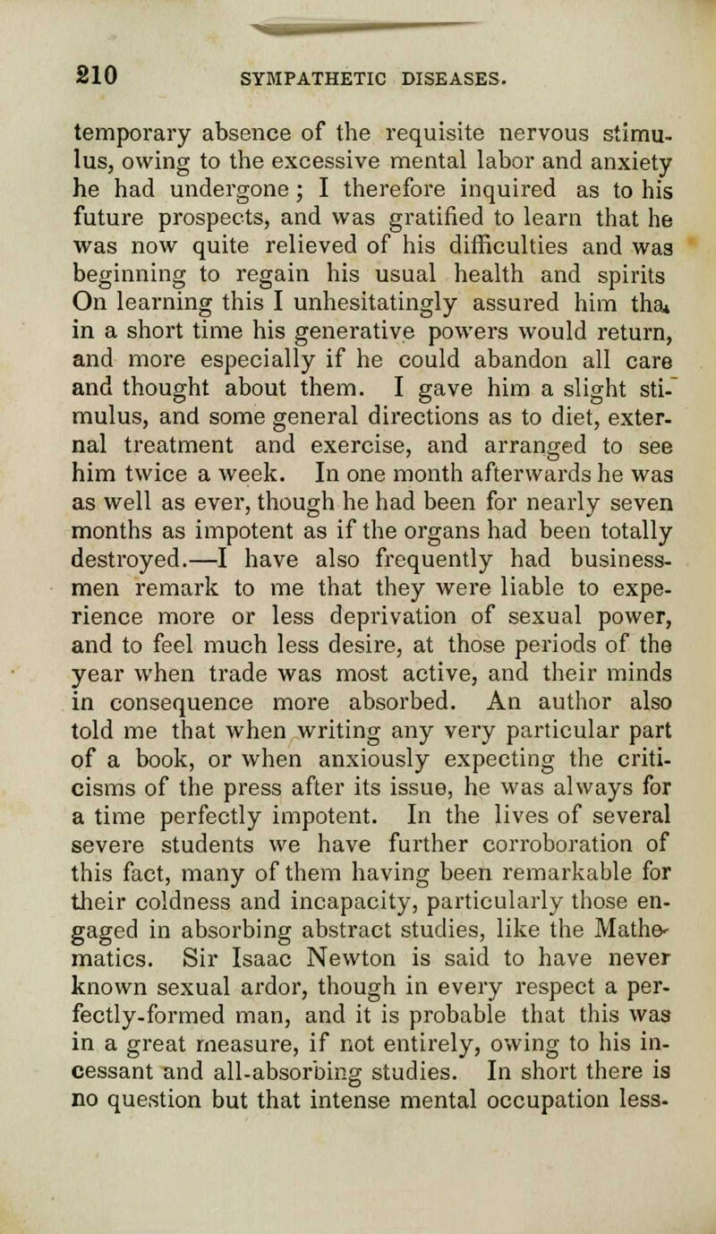 temporary absence of the requisite nervous stimu- lus, owing to the excessive mental labor and anxiety he had undergone ; I therefore inquired as to his future prospects, and was gratified to learn that he was now quite relieved of his difficulties and was beginning to regain his usual health and spirits On learning this I unhesitatingly assured him thai in a short time his generative powers would return, and more especially if he could abandon all care and thought about them. I gave him a slight sti- mulus, and some general directions as to diet, exter- nal treatment and exercise, and arranged to see him twice a week. In one month afterwards he was as well as ever, though he had been for nearly seven months as impotent as if the organs had been totally destroyed.—I have also frequently had business- men remark to me that they were liable to expe- rience more or less deprivation of sexual power, and to feel much less desire, at those periods of the year when trade was most active, and their minds in consequence more absorbed. An author also told me that when writing any very particular part of a book, or when anxiously expecting the criti- cisms of the press after its issue, he was always for a time perfectly impotent. In the lives of several severe students we have further corroboration of this fact, many of them having been remarkable for their coldness and incapacity, particularly those en- gaged in absorbing abstract studies, like the Mathe- matics. Sir Isaac Newton is said to have never known sexual ardor, though in every respect a per- fectly-formed man, and it is probable that this was in a great measure, if not entirely, owing to his in- cessant and all-absorbing studies. In short there is no question but that intense mental occupation less-