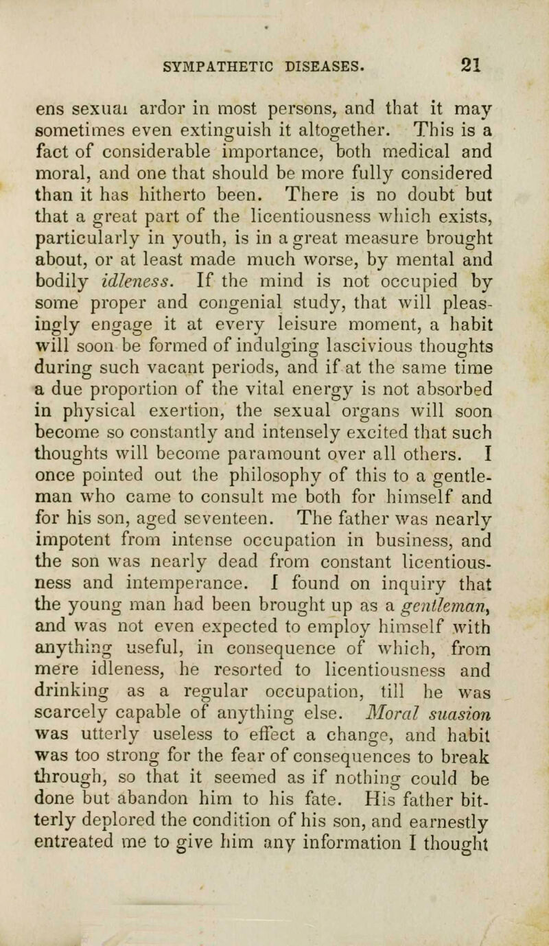 ens sexuai ardor in most persons, and that it may sometimes even extinguish it altogether. This is a fact of considerable importance, both medical and moral, and one that should be more fully considered than it has hitherto been. There is no doubt but that a great part of the licentiousness which exists, particularly in youth, is in a great measure brought about, or at least made much worse, by mental and bodily idleness. If the mind is not occupied by some proper and congenial study, that will pleas- ingly engage it at every leisure moment, a habit will soon be formed of indulging lascivious thoughts during such vacant periods, and if at the same time a due proportion of the vital energy is not absorbed in physical exertion, the sexual organs will soon become so constantly and intensely excited that such thoughts will become paramount over all others. I once pointed out the philosophy of this to a gentle- man who came to consult me both for himself and for his son, aged seventeen. The father was nearly impotent from intense occupation in business, and the son was nearly dead from constant licentious- ness and intemperance. I found on inquiry that the young man had been brought up as a gentleman, and was not even expected to employ himself with anything useful, in consequence of which, from mere idleness, he resorted to licentiousness and drinking as a regular occupation, till he was scarcely capable of anything else. Moral suasion was utterly useless to effect a change, and habit was too strong for the fear of consequences to break through, so that it seemed as if nothing could be done but abandon him to his fate. His father bit- terly deplored the condition of his son, and earnestly entreated me to give him any information I thought