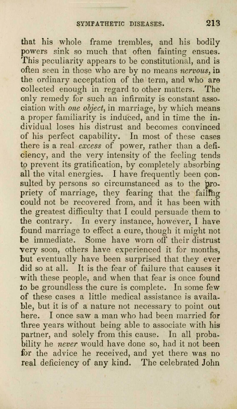 that his whole frame trembles, and his bodily powers sink so much that often fainting ensues. This peculiarity appears to be constitutional, and is often seen in those who are by no means nervous, in the ordinary acceptation of the term, and who are collected enough in regard to other matters. The only remedy for such an infirmity is constant asso- ciation with one object, in marriage, by which means a proper familiarity is induced, and in time the in- dividual loses his distrust and becomes convinced of his perfect capability. In most of these cases there is a real excess of power, rather than a defi- ciency, and the very intensity of the feeling tends to prevent its gratification, by completely absorbing all the vital energies. I have frequently been con- sulted by persons so circumstanced as to the pro- priety of marriage, they fearing that the failThg could not be recovered from, and it has been with the greatest difficulty that I could persuade them to the contrary. In every instance, however, I have found marriage to effect a cure, though it might not be immediate. Some have worn off their distrust Very soon, others have experienced it for months, but eventually have been surprised that they ever did so at all. It is the fear of failure that causes it with these people, and when that fear is once found to be groundless the cure is complete. In some few of these cases a little medical assistance is availa- ble, but it is of a nature not necessary to point out here. I once saw a man who had been married for three years without being able to associate with his partner, and solely from this cause. In all proba- bility he never would have done so, had it not been for the advice he received, and yet there was no real deficiency of any kind. The celebrated John