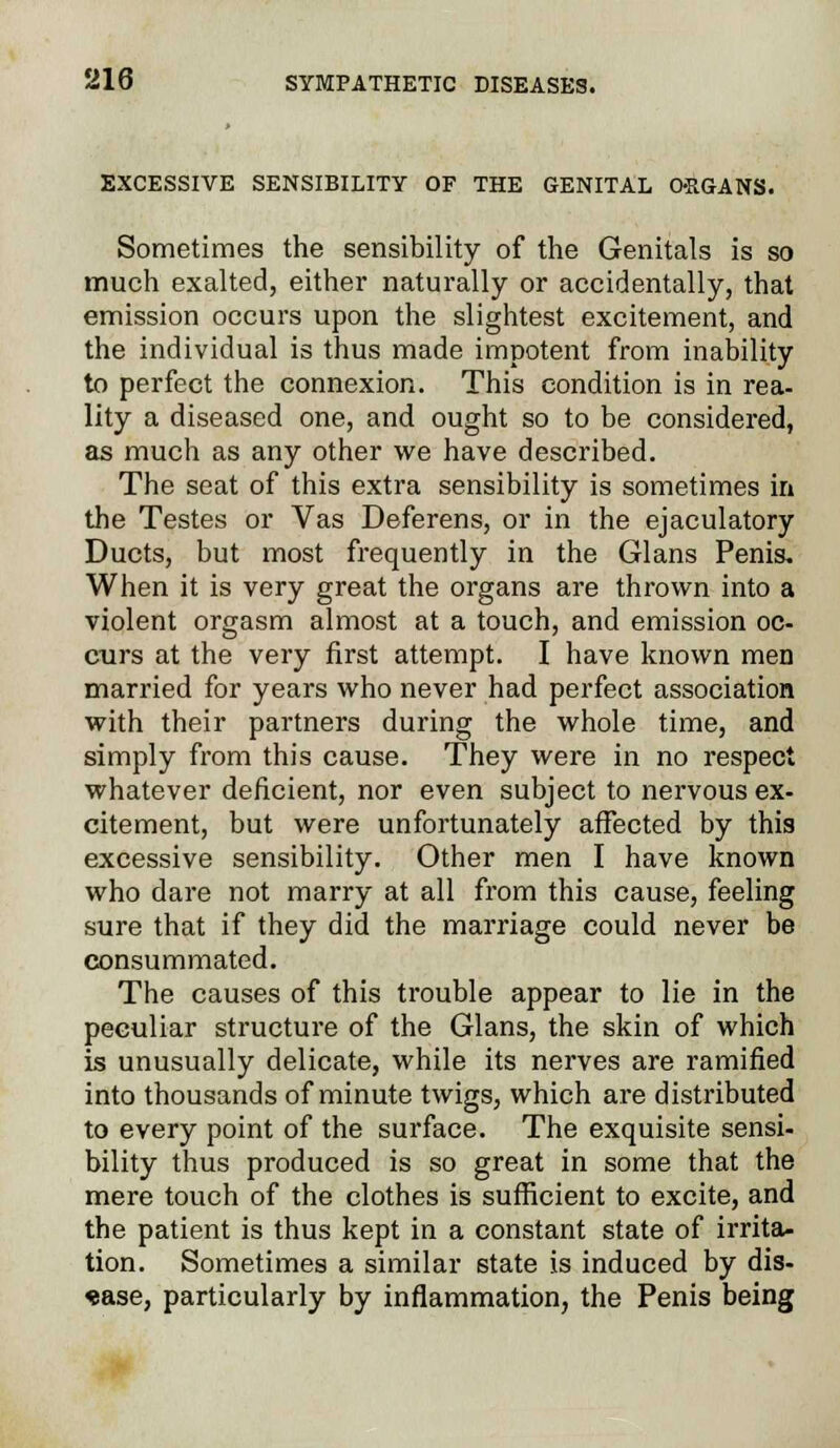 EXCESSIVE SENSIBILITY OF THE GENITAL ORGANS. Sometimes the sensibility of the Genitals is so much exalted, either naturally or accidentally, that emission occurs upon the slightest excitement, and the individual is thus made impotent from inability to perfect the connexion. This condition is in rea- lity a diseased one, and ought so to be considered, as much as any other we have described. The seat of this extra sensibility is sometimes in the Testes or Vas Deferens, or in the ejaculatory Ducts, but most frequently in the Glans Penis. When it is very great the organs are thrown into a violent orgasm almost at a touch, and emission oc- curs at the very first attempt. I have known men married for years who never had perfect association with their partners during the whole time, and simply from this cause. They were in no respect whatever deficient, nor even subject to nervous ex- citement, but were unfortunately affected by this excessive sensibility. Other men I have known who dare not marry at all from this cause, feeling sure that if they did the marriage could never be consummated. The causes of this trouble appear to lie in the peculiar structure of the Glans, the skin of which is unusually delicate, while its nerves are ramified into thousands of minute twigs, which are distributed to every point of the surface. The exquisite sensi- bility thus produced is so great in some that the mere touch of the clothes is sufficient to excite, and the patient is thus kept in a constant state of irrita- tion. Sometimes a similar state is induced by dis- ease, particularly by inflammation, the Penis being