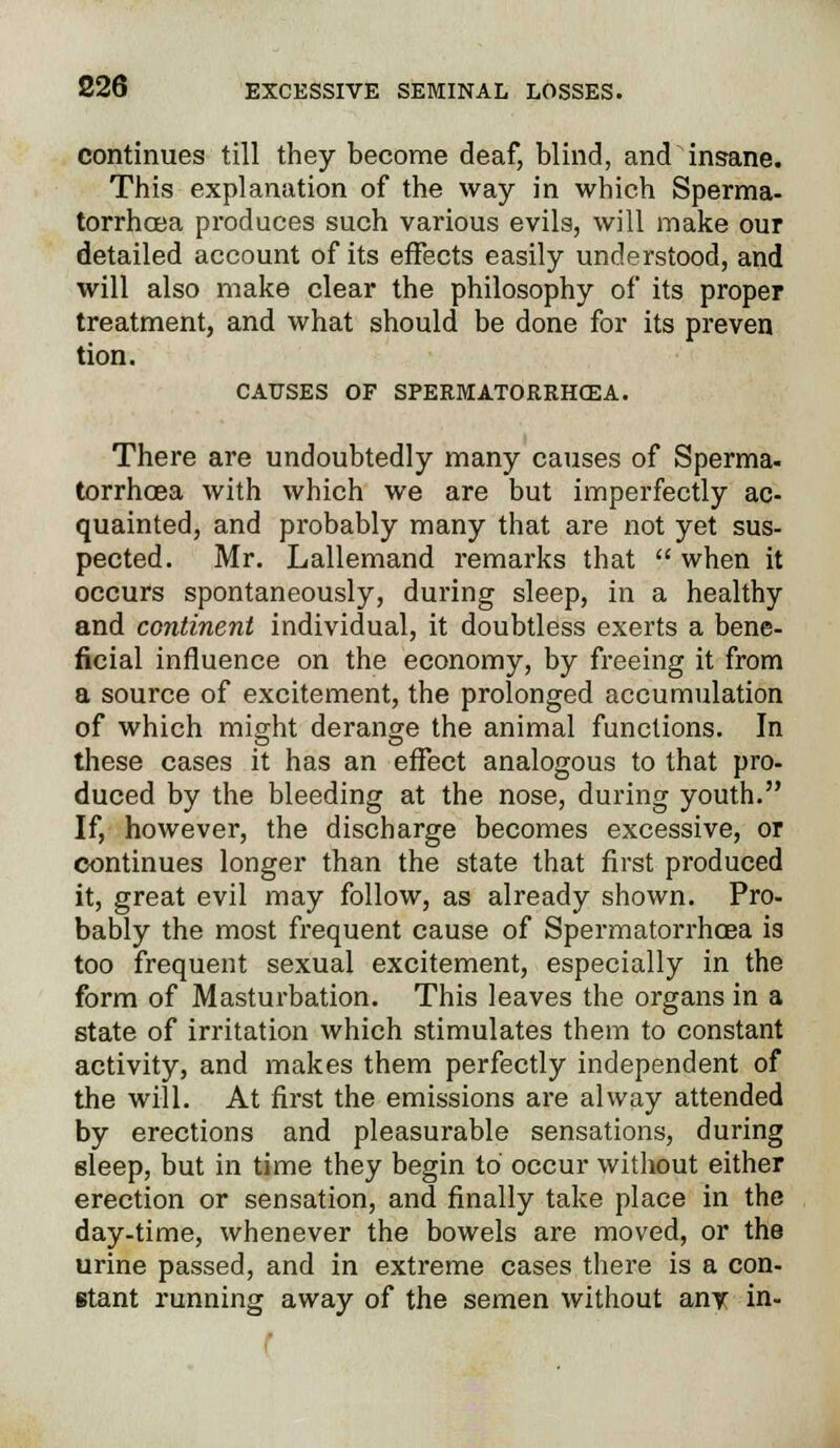 continues till they become deaf, blind, and insane. This explanation of the way in which Sperma- torrhoea produces such various evils, will make our detailed account of its effects easily understood, and will also make clear the philosophy of its proper treatment, and what should be done for its preven tion. CAUSES OF SPERMATORRHEA. There are undoubtedly many causes of Sperma- torrhoea with which we are but imperfectly ac- quainted, and probably many that are not yet sus- pected. Mr. Lallemand remarks that  when it occurs spontaneously, during sleep, in a healthy and continent individual, it doubtless exerts a bene- ficial influence on the economy, by freeing it from a source of excitement, the prolonged accumulation of which might derange the animal functions. In these cases it has an effect analogous to that pro- duced by the bleeding at the nose, during youth. If, however, the discharge becomes excessive, or continues longer than the state that first produced it, great evil may follow, as already shown. Pro- bably the most frequent cause of Spermatorrhoea is too frequent sexual excitement, especially in the form of Masturbation. This leaves the organs in a state of irritation which stimulates them to constant activity, and makes them perfectly independent of the will. At first the emissions are alway attended by erections and pleasurable sensations, during sleep, but in time they begin to occur without either erection or sensation, and finally take place in the day-time, whenever the bowels are moved, or the urine passed, and in extreme cases there is a con- stant running away of the semen without any in-