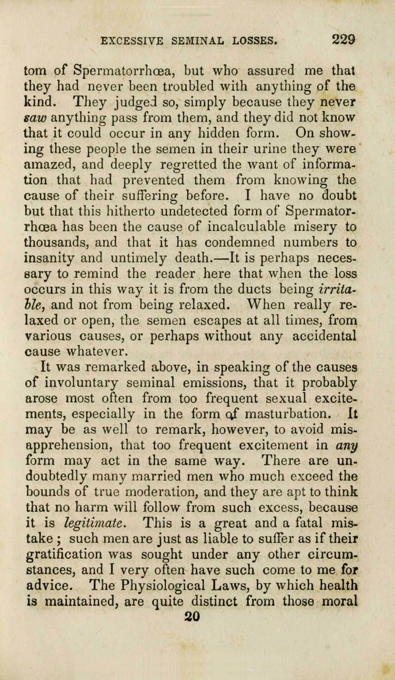 torn of Spermatorrhoea, but who assured me that they had never been troubled with anything of the kind. They judged so, simply because they never saw anything pass from them, and they did not know that it could occur in any hidden form. On show- ing these people the semen in their urine they were amazed, and deeply regretted the want of informa- tion that had prevented them from knowing the cause of their suffering before. I have no doubt but that this hitherto undetected form of Spermator- rhoea has been the cause of incalculable misery to thousands, and that it has condemned numbers to insanity and untimely death.—It is perhaps neces- sary to remind the reader here that when the loss occurs in this way it is from the ducts being irrita- ble, and not from being relaxed. When really re- laxed or open, the semen escapes at all times, from various causes, or perhaps without any accidental cause whatever. It was remarked above, in speaking of the causes of involuntary seminal emissions, that it probably arose most often from too frequent sexual excite- ments, especially in the form ojf masturbation. It may be as well to remark, however, to avoid mis- apprehension, that too frequent excitement in any form may act in the same way. There are un- doubtedly many married men who much exceed the bounds of true moderation, and they are apt to think that no harm will follow from such excess, because it is legitimate. This is a great and a fatal mis- take ; such men are just as liable to suffer as if their gratification was sought under any other circum- stances, and I very often have such come to me for advice. The Physiological Laws, by which health is maintained, are quite distinct from those moral 20