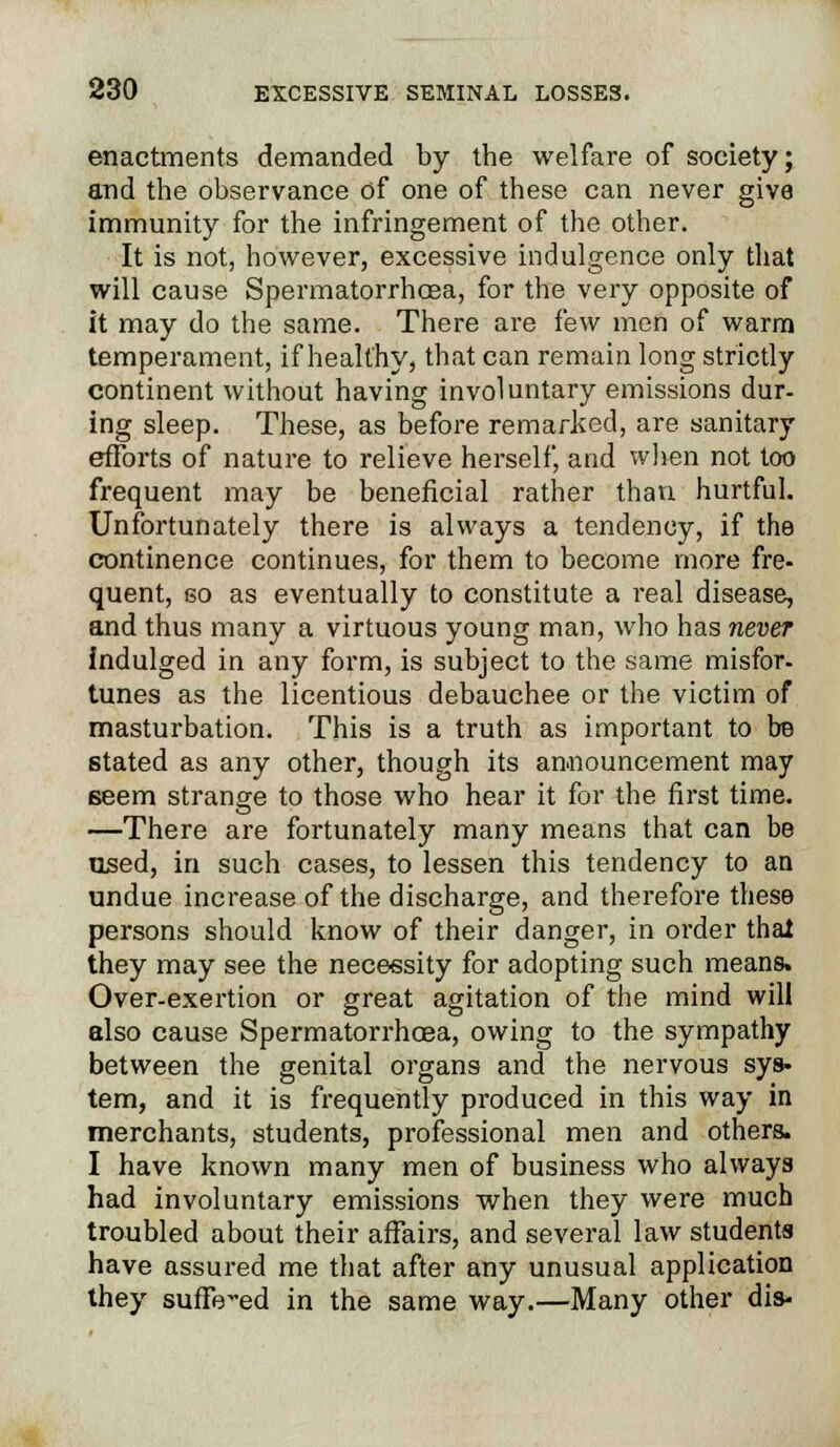 enactments demanded by the welfare of society; and the observance of one of these can never give immunity for the infringement of the other. It is not, however, excessive indulgence only that will cause Spermatorrhoea, for the very opposite of it may do the same. There are few men of warm temperament, if healthy, that can remain long strictly continent without having involuntary emissions dur- ing sleep. These, as before remarked, are sanitary efforts of nature to relieve herself, and when not too frequent may be beneficial rather than hurtful. Unfortunately there is always a tendency, if the continence continues, for them to become more fre- quent, go as eventually to constitute a real disease, and thus many a virtuous young man, who has never indulged in any form, is subject to the same misfor- tunes as the licentious debauchee or the victim of masturbation. This is a truth as important to be stated as any other, though its announcement may seem strange to those who hear it for the first time. —There are fortunately many means that can be used, in such cases, to lessen this tendency to an undue increase of the discharge, and therefore these persons should know of their danger, in order that they may see the necessity for adopting such means. Over-exertion or great agitation of the mind will also cause Spermatorrhoea, owing to the sympathy between the genital organs and the nervous sys- tem, and it is frequently produced in this way in merchants, students, professional men and others. I have known many men of business who always had involuntary emissions when they were much troubled about their affairs, and several law students have assured me that after any unusual application they suffered in the same way.—Many other dis-