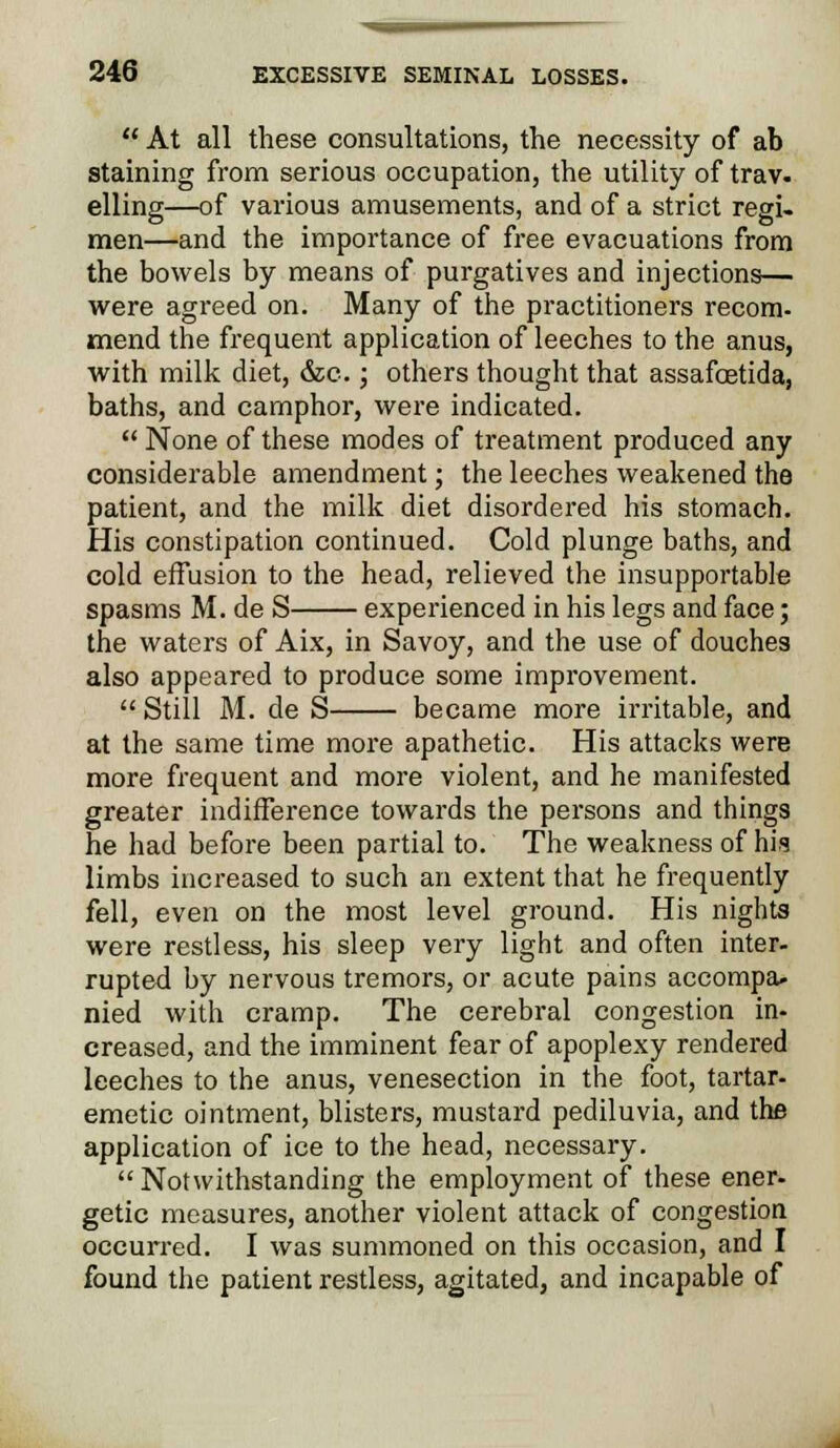  At all these consultations, the necessity of ab staining from serious occupation, the utility of trav- elling—of various amusements, and of a strict regi- men—and the importance of free evacuations from the bowels by means of purgatives and injections— were agreed on. Many of the practitioners recom- mend the frequent application of leeches to the anus, with milk diet, &c.; others thought that assafcetida, baths, and camphor, were indicated.  None of these modes of treatment produced any considerable amendment; the leeches weakened the patient, and the milk diet disordered his stomach. His constipation continued. Cold plunge baths, and cold effusion to the head, relieved the insupportable spasms M. de S experienced in his legs and face; the waters of Aix, in Savoy, and the use of douches also appeared to produce some improvement.  Still M. de S became more irritable, and at the same time more apathetic. His attacks were more frequent and more violent, and he manifested greater indifference towards the persons and things he had before been partial to. The weakness of his limbs increased to such an extent that he frequently fell, even on the most level ground. His nights were restless, his sleep very light and often inter- rupted by nervous tremors, or acute pains accompa- nied with cramp. The cerebral congestion in- creased, and the imminent fear of apoplexy rendered leeches to the anus, venesection in the foot, tartar- emetic ointment, blisters, mustard pediluvia, and the application of ice to the head, necessary. Notwithstanding the employment of these ener- getic measures, another violent attack of congestion occurred. I was summoned on this occasion, and I found the patient restless, agitated, and incapable of