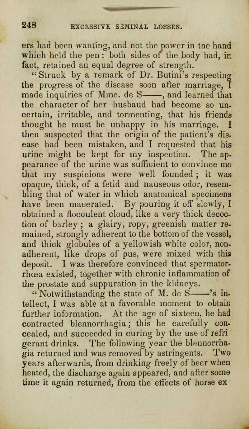 ers had been wanting, and not the power in tne hand which held the pen: both sides of the body had, in fact, retained an equal degree of strength.  Struck by a remark of Dr. Butini's respecting the progress of the disease soon after marriage, I made inquiries of Mine, de S , and learned that the character of her husbaud had become so un- certain, irritable, and tormenting, that his friends thought he must be unhappy in his marriage. I then suspected that the origin of the patient's dis- ease had been mistaken, and I requested that his urine might be kept for my inspection. The ap- pearance of the urine was sufficient to convince me that my suspicions were well founded; it was opaque, thick, of a fetid and nauseous odor, resem- bling that of water in which anatomical specimens have been macerated. By pouring it off slowly, I obtained a flocculent cloud, like a very thick decoc- tion of barley; a glairy, ropy, greenish matter re- mained, strongly adherent to the bottom of the vessel, and thick globules of a yellowish white color, non- adherent, like drops of pus, were mixed with this deposit. I was therefore convinced that spermator- rhoea existed, together with chronic inflammation of the prostate and suppuration in the kidneys.  Notwithstanding the state of M. de S 's in- tellect, I was able at a favorable moment to obtain further information. At the age of sixteen, he had contracted blennorrhagia; this he carefully con- cealed, and succeeded in curing by the use of refri gerant drinks. The following year the blennorrha- gia returned and was removed by astringents. Two years afterwards, from drinking freely of beer when heated, the discharge again appeared, and after some time it again returned, from the effects of horse ex