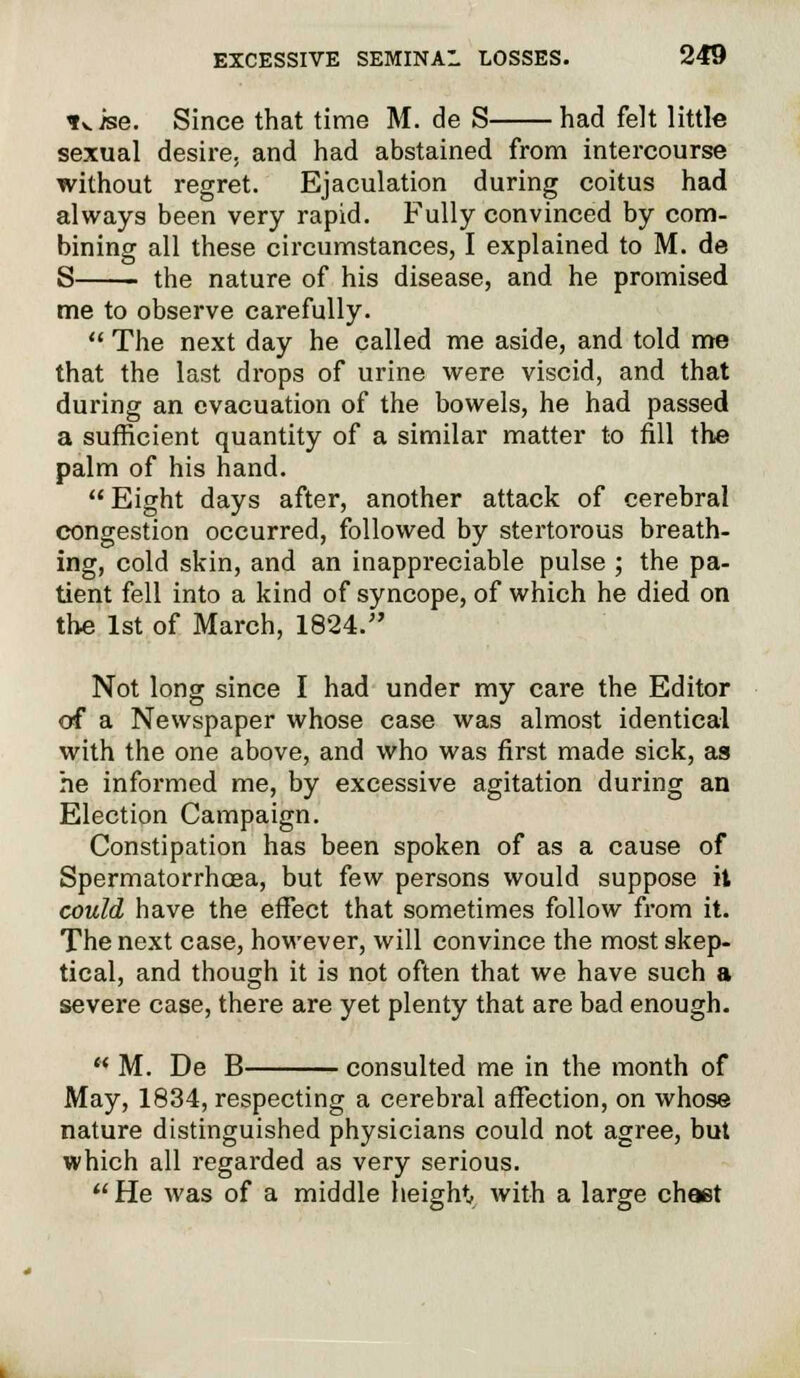 *^ise. Since that time M. de S had felt little sexual desire, and had abstained from intercourse without regret. Ejaculation during coitus had always been very rapid. Fully convinced by com- bining all these circumstances, I explained to M. de S the nature of his disease, and he promised me to observe carefully.  The next day he called me aside, and told me that the last drops of urine were viscid, and that during an evacuation of the bowels, he had passed a sufficient quantity of a similar matter to fill the palm of his hand. Eight days after, another attack of cerebral congestion occurred, followed by stertorous breath- ing, cold skin, and an inappreciable pulse ; the pa- tient fell into a kind of syncope, of which he died on the 1st of March, 1824. Not long since I had under my care the Editor of a Newspaper whose case was almost identical with the one above, and who was first made sick, as he informed me, by excessive agitation during an Election Campaign. Constipation has been spoken of as a cause of Spermatorrhoea, but few persons would suppose it could have the effect that sometimes follow from it. The next case, however, will convince the most skep- tical, and though it is not often that we have such a severe case, there are yet plenty that are bad enough.  M. De B consulted me in the month of May, 1834, respecting a cerebral affection, on whose nature distinguished physicians could not agree, but which all regarded as very serious. He was of a middle height with a large chaet