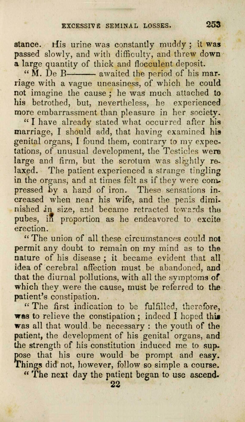 stance, rfis urine was constantly muddy ; it was passed slowly, and with difficulty, and threw down a large quantity of thick and flocculent deposit.  M. De B awaited the period of his mar- riage with a vague uneasiness, of which he could not imagine the cause ; he was much attached to his betrothed, but, nevertheless, he experienced more embarrassment than pleasure in her society.  I have already stated what occurred after his marriage, I should add, that having examined his genital organs, I found them, contrary to my expec- tations, of unusual development, the Testicles were large and firm, but the scrotum was slightly re- laxed. The patient experienced a strange tingling in the organs, and at times felt as if they were com- pressed by a hand of iron. These sensations in- creased when near his wife, and the penis dimi- nished in size, and became retracted towards the pubes, in proportion as he endeavored to excite erection.  The union of all these circumstances could not permit any doubt to remain on my mind as to the nature of his disease ; it became evident that all idea of cerebral affection must be abandoned, and that the diurnal pollutions, with all the symptoms of which they were the cause, must be referred to the patient's constipation.  The first indication to be fulfilled, therefore, was to relieve the constipation; indeed I hoped thia was all that would be necessary : the youth of the patient, the development of his genital organs, and the strength of his constitution induced me to sup. pose that his cure would be prompt and easy. Things did not, however, follow so simple a course.  The next day the patient began to use ascend. 22