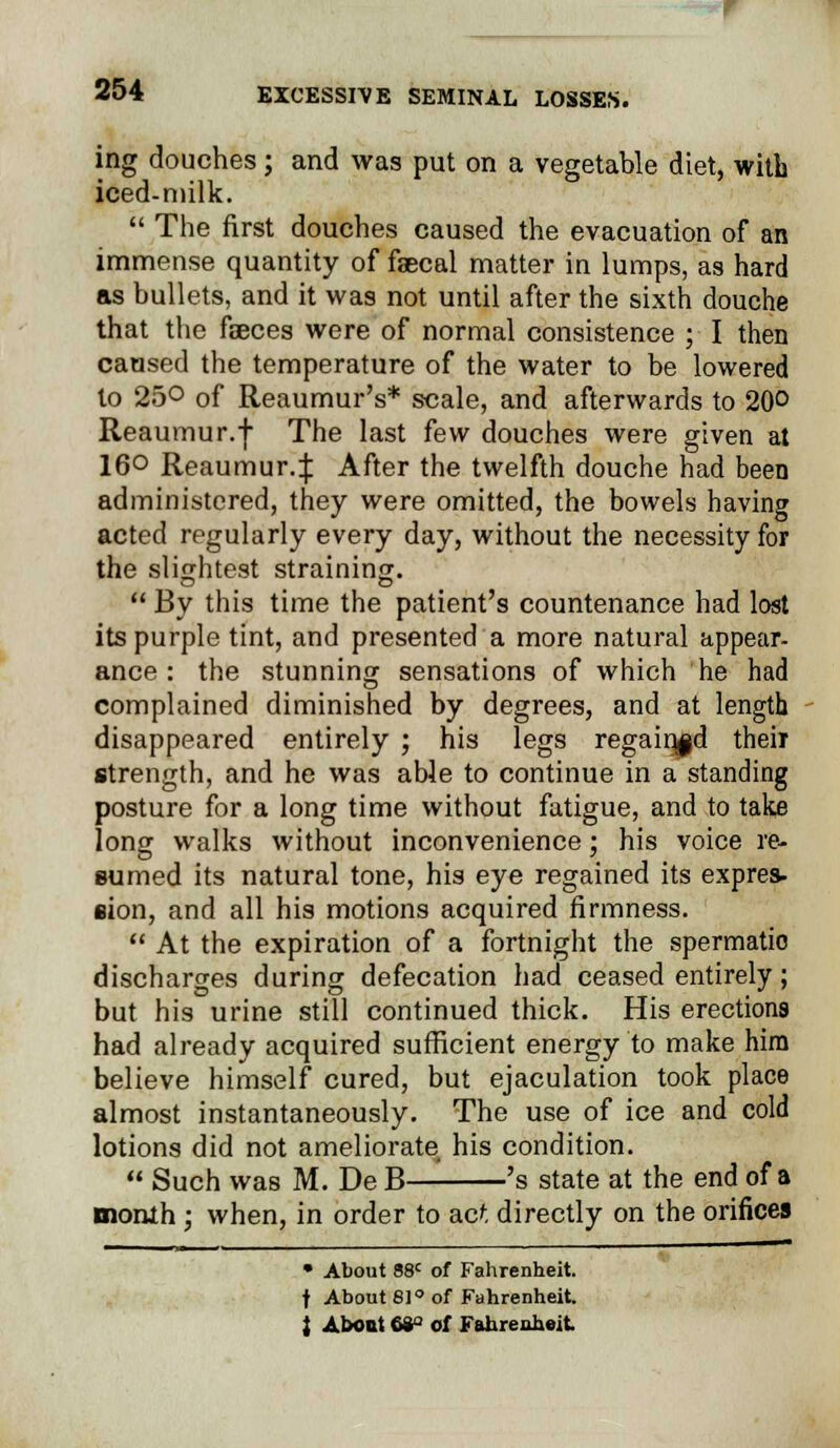 ing douches; and was put on a vegetable diet, with iced-niilk.  The first douches caused the evacuation of an immense quantity of faecal matter in lumps, as hard as bullets, and it was not until after the sixth douche that the faeces were of normal consistence ; I then caused the temperature of the water to be lowered to 25° of Reaumur's* scale, and afterwards to 20° Reaumur.j The last few douches were given at 16° Reaumur.:}: After the twelfth douche had been administered, they were omitted, the bowels having acted regularly every day, without the necessity for the slightest straining.  By this time the patient's countenance had lost its purple tint, and presented a more natural appear- ance : the stunning sensations of which he had complained diminished by degrees, and at length disappeared entirely ; his legs regained their strength, and he was able to continue in a standing posture for a long time without fatigue, and to take long walks without inconvenience; his voice re- sumed its natural tone, his eye regained its expres- sion, and all his motions acquired firmness.  At the expiration of a fortnight the spermatio discharges during defecation had ceased entirely; but his urine still continued thick. His erections had already acquired sufficient energy to make him believe himself cured, but ejaculation took place almost instantaneously. The use of ice and cold lotions did not ameliorate his condition.  Such was M. De B— 's state at the end of a month ; when, in order to acf, directly on the orifices • About 88c of Fahrenheit. f About 61° of Fahrenheit. } About 68° of Fahrenheit