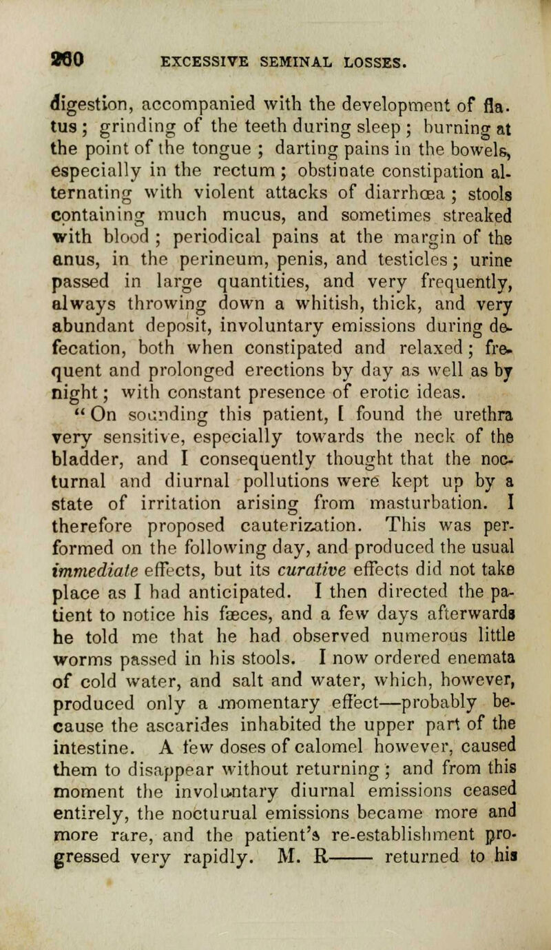 digestion, accompanied with the development of fla. tus; grinding of the teeth during sleep ; burning at the point of the tongue ; darting pains in the bowels, especially in the rectum ; obstinate constipation al- ternating with violent attacks of diarrhoea; stools containing much mucus, and sometimes streaked with blood ; periodical pains at the margin of the anus, in the perineum, penis, and testicles; urine passed in large quantities, and very frequently, always throwing down a whitish, thick, and very abundant deposit, involuntary emissions during de- fecation, both when constipated and relaxed; fre- quent and prolonged erections by day as well as bj night; with constant presence of erotic ideas.  On sounding this patient, [ found the urethra very sensitive, especially towards the neck of the bladder, and I consequently thought that the noc- turnal and diurnal pollutions were kept up by a state of irritation arising from masturbation. I therefore proposed cauterization. This was per- formed on the following day, and produced the usual immediate effects, but its curative effects did not take place as I had anticipated. I then directed the pa- tient to notice his faeces, and a few days afterwards he told me that he had observed numerous little worms passed in his stools. I now ordered enemata of cold water, and salt and water, which, however, produced only a .momentary effect—probably be- cause the ascarides inhabited the upper part of the intestine. A few doses of calomel however, caused them to disappear without returning ; and from this moment the involuntary diurnal emissions ceased entirely, the nocturual emissions became more and more rare, and the patient'* re-establishment pro- gressed very rapidly. M. R returned to his