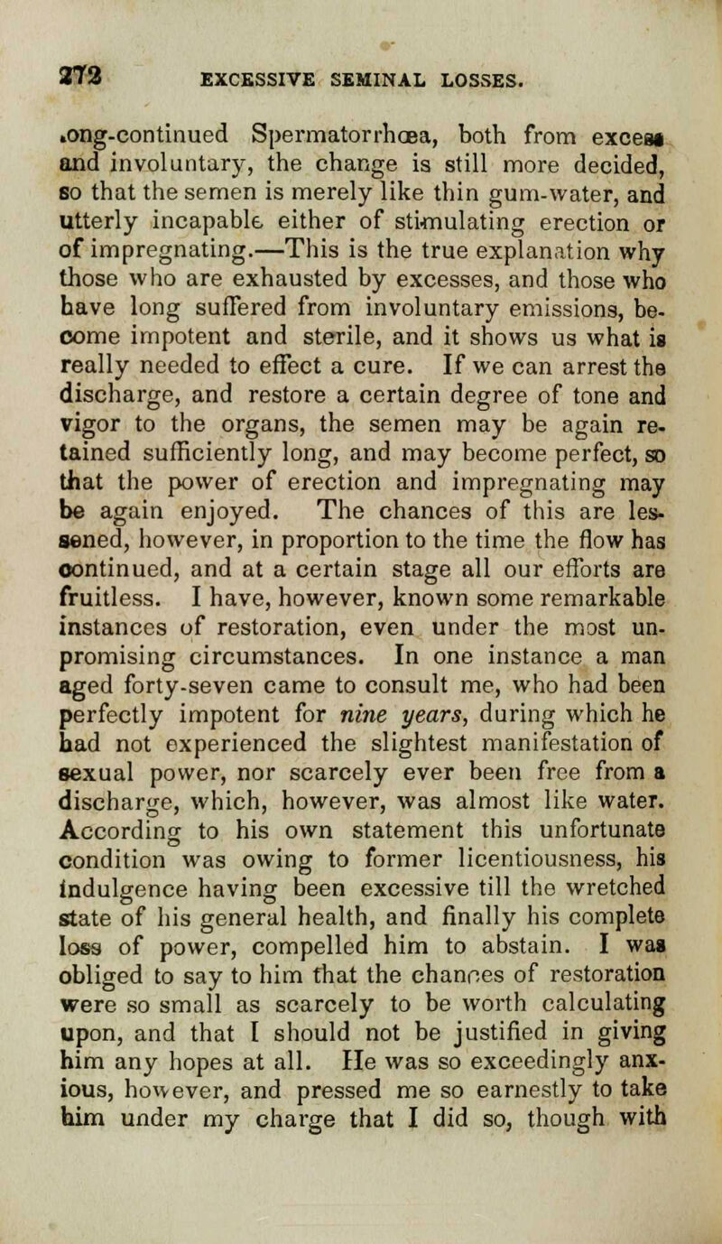 »ong-continued Spermatorrhoea, both from exceai and involuntary, the change is still more decided, so that the semen is merely like thin gum-water, and utterly incapable either of stimulating erection or of impregnating.—This is the true explanation why those who are exhausted by excesses, and those who have long suffered from involuntary emissions, be- come impotent and sterile, and it shows us what is really needed to effect a cure. If we can arrest the discharge, and restore a certain degree of tone and vigor to the organs, the semen may be again re- tained sufficiently long, and may become perfect, so that the power of erection and impregnating may be again enjoyed. The chances of this are les- sened, however, in proportion to the time the flow has continued, and at a certain stage all our efforts are fruitless. I have, however, known some remarkable instances of restoration, even under the most un- promising circumstances. In one instance a man aged forty-seven came to consult me, who had been perfectly impotent for nine years, during which he had not experienced the slightest manifestation of sexual power, nor scarcely ever been free from a discharge, which, however, was almost like water. According to his own statement this unfortunate condition was owing to former licentiousness, his indulgence having been excessive till the wretched state of his general health, and finally his complete loss of power, compelled him to abstain. I was obliged to say to him that the chances of restoration were so small as scarcely to be worth calculating upon, and that I should not be justified in giving him any hopes at all. He was so exceedingly anx- ious, however, and pressed me so earnestly to take him under my charge that I did so, though with