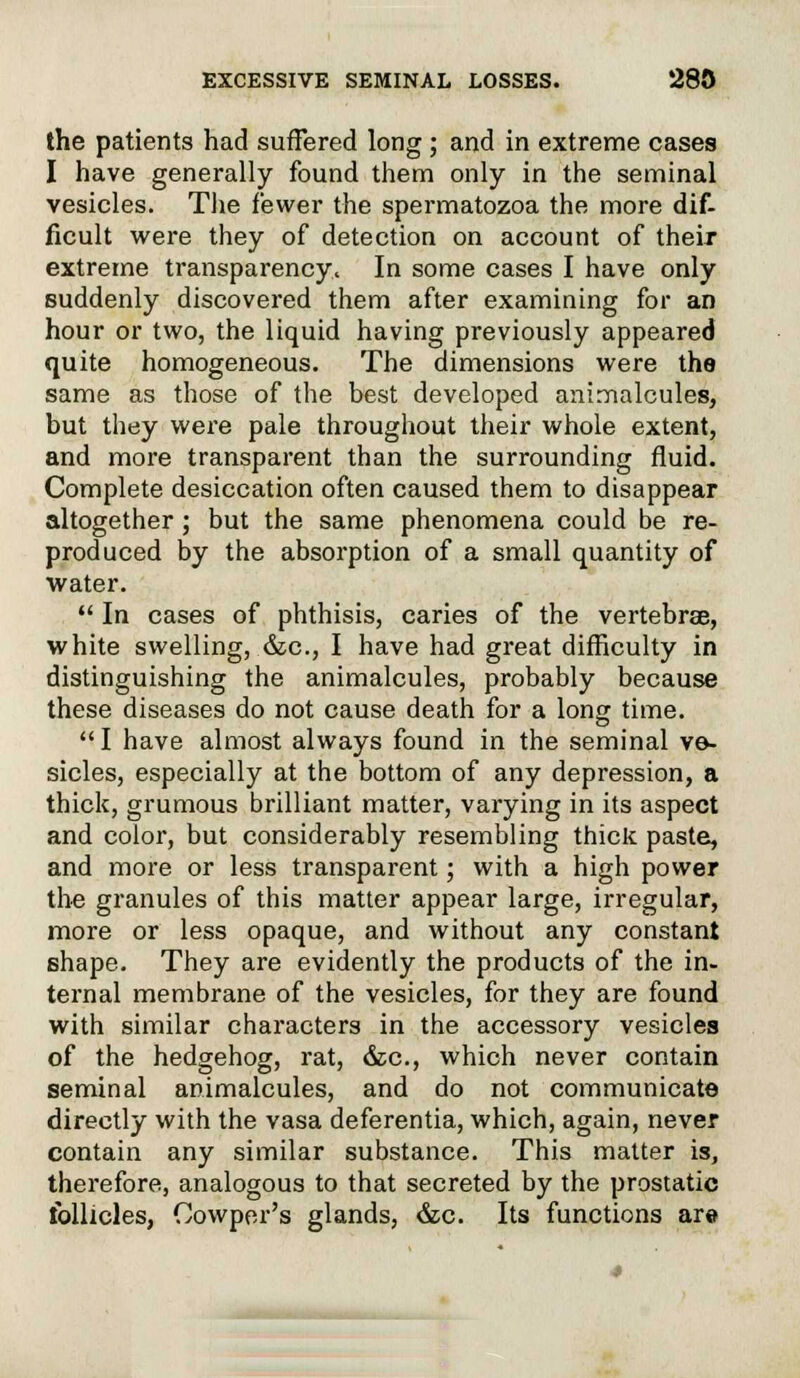 the patients had suffered long ; and in extreme cases I have generally found them only in the seminal vesicles. The fewer the spermatozoa the more dif- ficult were they of detection on account of their extreme transparency^ In some cases I have only suddenly discovered them after examining for an hour or two, the liquid having previously appeared quite homogeneous. The dimensions were the same as those of the best developed animalcules, but they were pale throughout their whole extent, and more transparent than the surrounding fluid. Complete desiccation often caused them to disappear altogether; but the same phenomena could be re- produced by the absorption of a small quantity of water.  In cases of phthisis, caries of the vertebrae, white swelling, &c, I have had great difficulty in distinguishing the animalcules, probably because these diseases do not cause death for a long time. I have almost always found in the seminal ve- sicles, especially at the bottom of any depression, a thick, grumous brilliant matter, varying in its aspect and color, but considerably resembling thick paste, and more or less transparent; with a high power the granules of this matter appear large, irregular, more or less opaque, and without any constant shape. They are evidently the products of the in- ternal membrane of the vesicles, for they are found with similar characters in the accessory vesicles of the hedgehog, rat, &c, which never contain seminal animalcules, and do not communicate directly with the vasa deferentia, which, again, never contain any similar substance. This matter is, therefore, analogous to that secreted by the prostatic follicles, Oowper's glands, &c. Its functions are