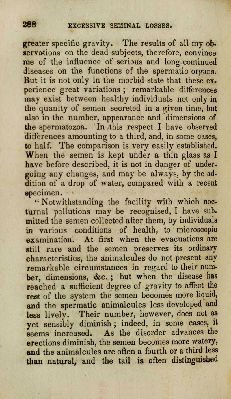 greater specific gravity. The results of all my ob- servations on the dead subjects, therefore, convince me of the influence of serious and long-continued diseases on the functions of the spermatic organs. But it is not only in the morbid state that these ex- perience great variations ; remarkable differences may exist between healthy individuals not only in the quanity of semen secreted in a given time, but also in the number, appearance and dimensions of the spermatozoa. In this respect I have observed differences amounting to a third, and, in some cases, to half. The comparison is very easily established. When the semen is kept under a thin glass as I have before described, it is not in danger of under, going any changes, and may be always, by the ad- dition of a drop of water, compared with a recent specimen.  Notwithstanding the facility with which noc turnal pollutions may be recognised, I have sub- mitted the semen collected after them, by individuals in various conditions of health, to microscopic examination. At first when the evacuations are still rare and the semen preserves its ordinary characteristics, the animalcules do not present any remarkable circumstances in regard to their num- ber, dimensions, &c. ; but when the disease has reached a sufficient degree of gravity to affect the rest of the system the semen becomes more liquid, and the spermatic animalcules less developed and less lively. Their number, however, does not as yet sensibly diminish ; indeed, in some cases, it seems increased. As the disorder advances the erections diminish, the semen becomes more watery, and the animalcules are often a fourth or a third less than natural, and the tail is often distinguished