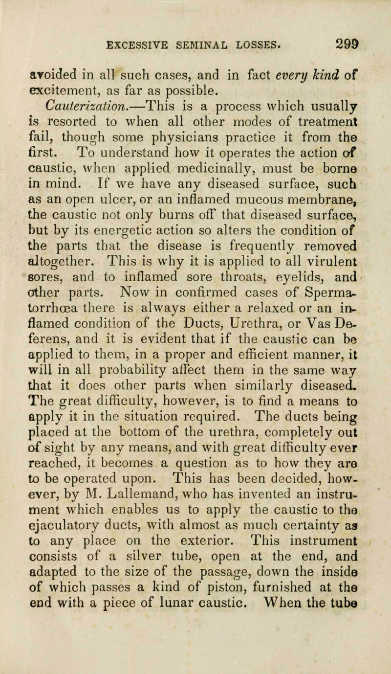 avoided in all such cases, and in fact every kind of excitement, as far as possible. Cauterization.—This is a process which usually is resorted to when all other modes of treatment fail, though some physicians practice it from the first. To understand how it operates the action of caustic, when applied medicinally, must be borne in mind. If we have any diseased surface, such as an open ulcer, or an inflamed mucous membrane, the caustic not only burns off that diseased surface, but by its energetic action so alters the condition of the parts that the disease is frequently removed altogether. This is why it is applied to all virulent sores, and to inflamed sore throats, eyelids, and other parts. Now in confirmed cases of Sperma- torrhoea there is always either a relaxed or an in- flamed condition of the Ducts, Urethra, or Vas De- ferens, and it is evident that if the caustic can be applied to them, in a proper and efficient manner, it will in all probability affect them in the same way that it does other parts when similarly diseased. The great difficulty, however, is to find a means to apply it in the situation required. The ducts being placed at the bottom of the urethra, completely out of sight by any means, and with great difficulty ever reached, it becomes a question as to how they are to be operated upon. This has been decided, how- ever, by M. Lallemand, who has invented an instru- ment which enables us to apply the caustic to the ejaculatory ducts, with almost as much certainty as to any place on the exterior. This instrument consists of a silver tube, open at the end, and adapted to the size of the passage, down the inside of which passes a kind of piston, furnished at the end with a piece of lunar caustic. When the tube