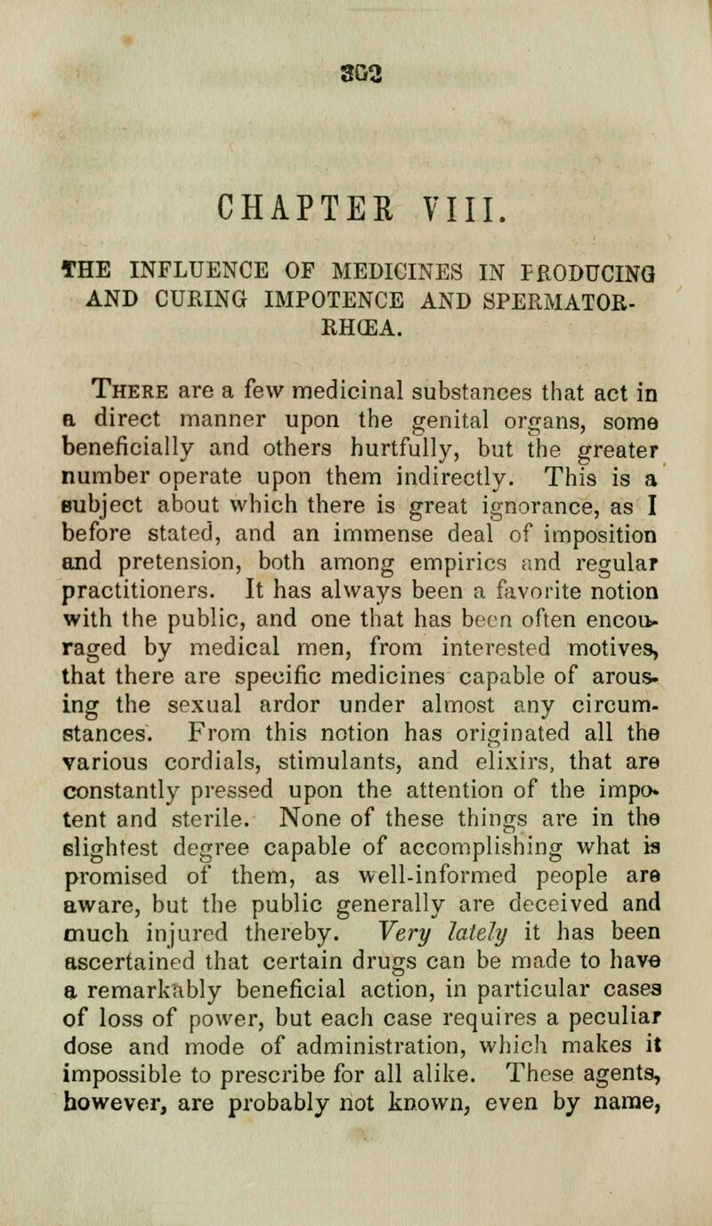 3G2 CHAPTER VIII. THE INFLUENCE OF MEDICINES IN PRODUCING AND CURING IMPOTENCE AND SPERMATOR- RHEA. There are a few medicinal substances that act in b direct manner upon the genital organs, some beneficially and others hurtfully, but the greater number operate upon them indirectly. This is a subject about which there is great ignorance, as I before stated, and an immense deal of imposition and pretension, both among empirics and regular practitioners. It has always been a favorite notion with the public, and one that has been often encou- raged by medical men, from interested motives, that there are specific medicines capable of arous- ing the sexual ardor under almost any circum- stances. From this notion has originated all the various cordials, stimulants, and elixirs, that are constantly pressed upon the attention of the impo- tent and sterile. None of these things are in the slightest degree capable of accomplishing what is promised of them, as well-informed people are aware, but the public generally are deceived and much injured thereby. Very lately it has been ascertained that certain drugs can be made to have a remarkably beneficial action, in particular cases of loss of power, but each case requires a peculiar dose and mode of administration, which makes it impossible to prescribe for all alike. These agents, however, are probably not known, even by name,