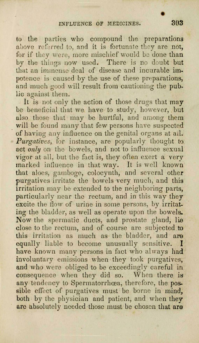 to the parties who compound the preparations above referred to, and it is fortunate they are not, for if they were, more mischief would bo done than by the things now used. There is no doubt but that an immense deal of disease and incurable im- potence is caused by the use of these prfparations, and much good will result from cautioning the pub- lic against them. It is not only the action of those drugs that may be beneficial that we have to study, however, but also those that may be hurtful, and among them will be found many that few persons have suspected of having any influence on the genital organs at ail. Purgatives, for instance, are popularly thought to act only on the bowels, and not to influence sexual vigor at all, but the fact is, they often exert a very marked influence in that way. It is well known that aloes, gamboge, colocynth, and several other purgatives irritate the bowels very much, and this irritation may be extended to the neighboring parts, particularly near the rectum, and in this way they excite the flow of urine in some persons, by irritat- ing the bladder, as well as operate upon the bowels, Now the spermatic ducts, and prostate gland, lie close to the rectum, and of course are subjected to this irritation as much as the bladder, and are equally liable to become unusually sensitive. I have known many persons in fact who always had involuntary emissions when they took purgatives, and who were obliged to be exceedingly careful in consequence when they did so. When there is any tendency to Spermatorrhoea, therefore, the pos- sible effect of purgatives must be borne in mind, both by the physician and patient, and when they are absolutely needed those must be chosen that are