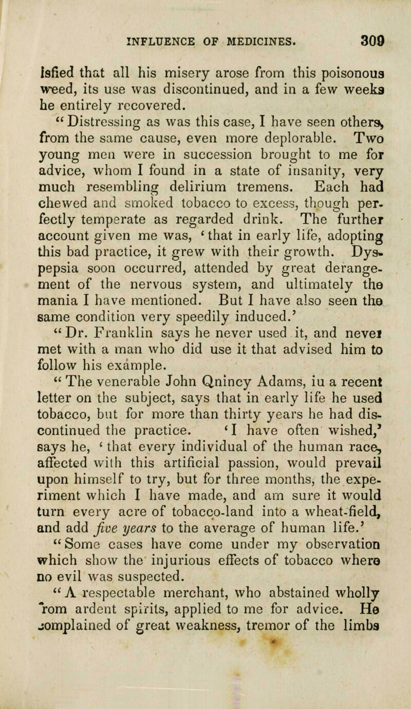 Isfied that all his misery arose from this poisonous weed, its use was discontinued, and in a few weeks he entirely recovered.  Distressing as was this case, I have seen others, from the same cause, even more deplorable. Two young men were in succession brought to me for advice, whom I found in a state of insanity, very much resembling delirium tremens. Each had chewed and smoked tobacco to excess, though per- fectly temperate as regarded drink. The further account given me was, 'that in early life, adopting this bad practice, it grew with their growth. Dys» pepsia soon occurred, attended by great derange- ment of the nervous system, and ultimately the mania I have mentioned. But I have also seen the same condition very speedily induced.'  Dr. Franklin says he never used it, and nevel met with a man who did use it that advised him to follow his example.  The venerable John Qnincy Adams, iu a recent letter on the subject, says that in early life he used tobacco, but for more than thirty years he had dis- continued the practice. 'I have often wished,' says he, ' that every individual of the human race, affected with this artificial passion, would prevail upon himself to try, but for three months, the expe- riment which I have made, and am sure it would turn every acre of tobacco-land into a wheat-field, and add five years to the average of human life.'  Some cases have come under my observation which show the injurious effects of tobacco where no evil was suspected.  A respectable merchant, who abstained wholly rom ardent spirits, applied to me for advice. He jomplained of great weakness, tremor of the limbs