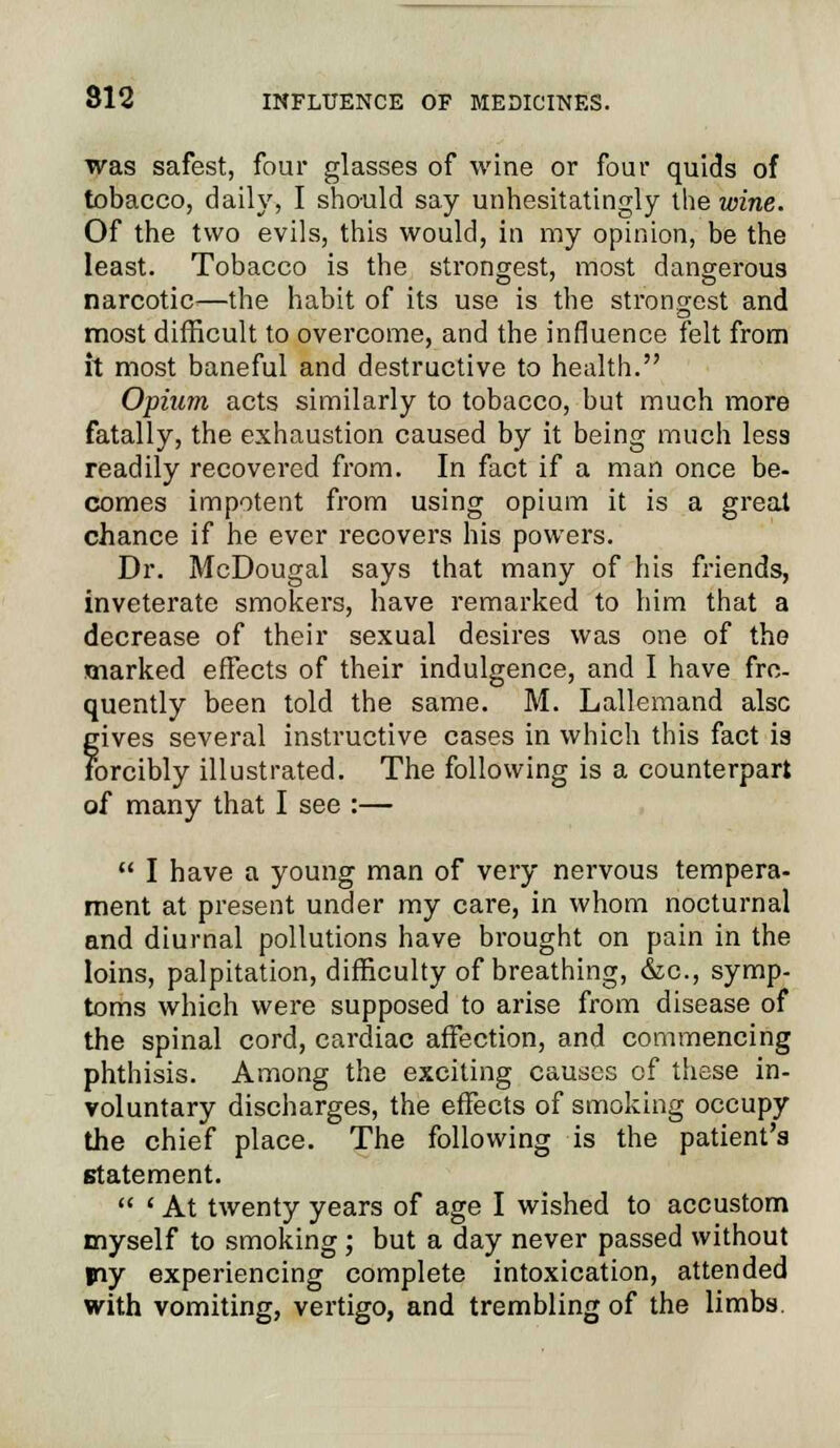 was safest, four glasses of wine or four quids of tobacco, daily, I should say unhesitatingly the wine. Of the two evils, this would, in my opinion, be the least. Tobacco is the strongest, most dangerous narcotic—the habit of its use is the strongest and most difficult to overcome, and the influence felt from it most baneful and destructive to health. Opium acts similarly to tobacco, but much more fatally, the exhaustion caused by it being much less readily recovered from. In fact if a man once be- comes impotent from using opium it is a great chance if he ever recovers his powers. Dr. McDougal says that many of his friends, inveterate smokers, have remarked to him that a decrease of their sexual desires was one of the marked effects of their indulgence, and I have fre- quently been told the same. M. Lallemand alsc gives several instructive cases in which this fact is forcibly illustrated. The following is a counterpart of many that I see :—  I have a young man of very nervous tempera- ment at present under my care, in whom nocturnal and diurnal pollutions have brought on pain in the loins, palpitation, difficulty of breathing, &c, symp- toms which were supposed to arise from disease of the spinal cord, cardiac affection, and commencing phthisis. Among the exciting causes of these in- voluntary discharges, the effects of smoking occupy the chief place. The following is the patient's statement.  ' At twenty years of age I wished to accustom myself to smoking ; but a day never passed without jiy experiencing complete intoxication, attended with vomiting, vertigo, and trembling of the limbs.